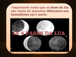 As 4 fases da Lua
*Importante notar que as fases da lua
são vistas de maneiras diferentes nos
hemisférios sul e norte.
AS 4 FASES DA LUA
 