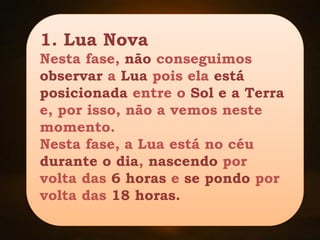 1. Lua Nova
Nesta fase, não conseguimos
observar a Lua pois ela está
posicionada entre o Sol e a Terra
e, por isso, não a vemos neste
momento.
Nesta fase, a Lua está no céu
durante o dia, nascendo por
volta das 6 horas e se pondo por
volta das 18 horas.
 