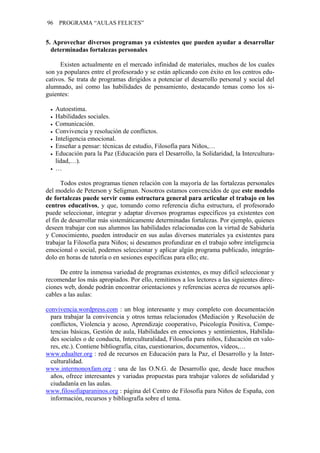 96 PROGRAMA “AULAS FELICES”
5. Aprovechar diversos programas ya existentes que pueden ayudar a desarrollar
determinadas fortalezas personales
Existen actualmente en el mercado infinidad de materiales, muchos de los cuales
son ya populares entre el profesorado y se están aplicando con éxito en los centros edu-
cativos. Se trata de programas dirigidos a potenciar el desarrollo personal y social del
alumnado, así como las habilidades de pensamiento, destacando temas como los si-
guientes:
• Autoestima.
• Habilidades sociales.
• Comunicación.
• Convivencia y resolución de conflictos.
• Inteligencia emocional.
• Enseñar a pensar: técnicas de estudio, Filosofía para Niños,…
• Educación para la Paz (Educación para el Desarrollo, la Solidaridad, la Intercultura-
lidad,…).
• …
Todos estos programas tienen relación con la mayoría de las fortalezas personales
del modelo de Peterson y Seligman. Nosotros estamos convencidos de que este modelo
de fortalezas puede servir como estructura general para articular el trabajo en los
centros educativos, y que, tomando como referencia dicha estructura, el profesorado
puede seleccionar, integrar y adaptar diversos programas específicos ya existentes con
el fin de desarrollar más sistemáticamente determinadas fortalezas. Por ejemplo, quienes
deseen trabajar con sus alumnos las habilidades relacionadas con la virtud de Sabiduría
y Conocimiento, pueden introducir en sus aulas diversos materiales ya existentes para
trabajar la Filosofía para Niños; si deseamos profundizar en el trabajo sobre inteligencia
emocional o social, podemos seleccionar y aplicar algún programa publicado, integrán-
dolo en horas de tutoría o en sesiones específicas para ello; etc.
De entre la inmensa variedad de programas existentes, es muy difícil seleccionar y
recomendar los más apropiados. Por ello, remitimos a los lectores a las siguientes direc-
ciones web, donde podrán encontrar orientaciones y referencias acerca de recursos apli-
cables a las aulas:
convivencia.wordpress.com : un blog interesante y muy completo con documentación
para trabajar la convivencia y otros temas relacionados (Mediación y Resolución de
conflictos, Violencia y acoso, Aprendizaje cooperativo, Psicología Positiva, Compe-
tencias básicas, Gestión de aula, Habilidades en emociones y sentimientos, Habilida-
des sociales o de conducta, Interculturalidad, Filosofía para niños, Educación en valo-
res, etc.). Contiene bibliografía, citas, cuestionarios, documentos, vídeos,…
www.edualter.org : red de recursos en Educación para la Paz, el Desarrollo y la Inter-
culturalidad.
www.intermonoxfam.org : una de las O.N.G. de Desarrollo que, desde hace muchos
años, ofrece interesantes y variadas propuestas para trabajar valores de solidaridad y
ciudadanía en las aulas.
www.filosofiaparaninos.org : página del Centro de Filosofía para Niños de España, con
información, recursos y bibliografía sobre el tema.
 