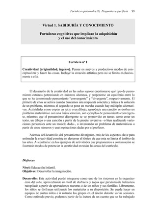 Fortalezas personales (2). Propuestas específicas 99
Virtud 1. SABIDURÍA Y CONOCIMIENTO
Fortalezas cognitivas que implican la adquisición
y el uso del conocimiento
Fortaleza nº 1
Creatividad [originalidad, ingenio]. Pensar en nuevos y productivos modos de con-
ceptualizar y hacer las cosas. Incluye la creación artística pero no se limita exclusiva-
mente a ella.
El desarrollo de la creatividad en las aulas supone cuestionarse qué tipo de pensa-
miento estamos potenciando en nuestros alumnos, y proponerse un equilibrio entre lo
que se ha denominado pensamiento “convergente” y “divergente”, respectivamente. El
primero de ellos se activa cuando buscamos una respuesta concreta y única a la solución
de un problema, mientras el segundo se pone en marcha cuando hay múltiples alternati-
vas. Actividades como copiar un texto o un dibujo, reproducir una canción o resolver un
problema matemático con una única solución, son ejemplos de pensamiento convergen-
te, mientras que el pensamiento divergente se ve promovido en tareas como crear un
texto, un dibujo o una canción a partir de la propia inventiva –o bien realizando varia-
ciones personales ante un modelo dado–, o inventando un problema de matemáticas a
partir de unos números y unas operaciones dadas por el profesor.
Además del desarrollo del pensamiento divergente, otro de los aspectos clave para
estimular la creatividad consiste en desterrar el tópico de que esta se limita al ámbito de
las artes. Al contrario: en los ejemplos de actividades que proponemos a continuación se
ilustrarán modos de potenciar la creatividad en todas las áreas del currículo.
Disfraces
Nivel: Educación Infantil.
Objetivos: Desarrollar la imaginación.
Desarrollo: Esta actividad puede integrarse como uno de los rincones en la organiza-
ción del aula, aprovechando un baúl de disfraces y ropas que previamente habremos
recopilado a partir de aportaciones nuestras o de los niños y sus familias. Libremente,
los niños se disfrazan utilizando los materiales a su disposición. Se puede hacer en
equipos de cuatro niños e ir rotando los grupos en el rincón durante varias sesiones.
Como estímulo previo, podemos partir de la lectura de un cuento que se ha trabajado
 