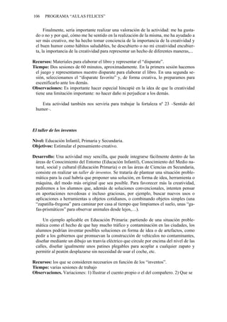 106 PROGRAMA “AULAS FELICES”
Finalmente, sería importante realizar una valoración de la actividad: me ha gusta-
do o no y por qué, cómo me he sentido en la realización de la misma, me ha ayudado a
ser más creativo, me ha hecho tomar conciencia de la importancia de la creatividad y
el buen humor como hábitos saludables, he descubierto o no mi creatividad encubier-
ta, la importancia de la creatividad para representar un hecho de diferentes maneras,...
Recursos: Materiales para elaborar el libro y representar el “disparate”.
Tiempo: Dos sesiones de 60 minutos, aproximadamente. En la primera sesión hacemos
el juego y representamos nuestro disparate para elaborar el libro. En una segunda se-
sión, seleccionamos el “disparate favorito” y, de forma creativa, lo preparamos para
escenificarlo ante los demás.
Observaciones: Es importante hacer especial hincapié en la idea de que la creatividad
tiene una limitación importante: no hacer daño ni perjudicar a los demás.
Esta actividad también nos serviría para trabajar la fortaleza nº 23 –Sentido del
humor–.
El taller de los inventos
Nivel: Educación Infantil, Primaria y Secundaria.
Objetivos: Estimular el pensamiento creativo.
Desarrollo: Una actividad muy sencilla, que puede integrarse fácilmente dentro de las
áreas de Conocimiento del Entorno (Educación Infantil), Conocimiento del Medio na-
tural, social y cultural (Educación Primaria) o en las áreas de Ciencias en Secundaria,
consiste en realizar un taller de inventos. Se trataría de plantear una situación proble-
mática para la cual habría que proponer una solución, en forma de idea, herramienta o
máquina, del modo más original que sea posible. Para favorecer más la creatividad,
pediremos a los alumnos que, además de soluciones convencionales, intenten pensar
en aportaciones novedosas e incluso graciosas, por ejemplo, buscar nuevos usos o
aplicaciones a herramientas u objetos cotidianos, o combinando objetos simples (una
“zapatilla-fregona” para caminar por casa al tiempo que limpiamos el suelo, unas “ga-
fas-prismáticos” para observar animales desde lejos,…).
Un ejemplo aplicable en Educación Primaria: partiendo de una situación proble-
mática como el hecho de que hay mucho tráfico y contaminación en las ciudades, los
alumnos podrían inventar posibles soluciones en forma de idea o de artefactos, como
pedir a los gobiernos que promuevan la construcción de vehículos no contaminantes,
diseñar mediante un dibujo un tranvía eléctrico que circule por encima del nivel de las
calles, diseñar igualmente unos patines plegables para acoplar a cualquier zapato y
permitir al peatón desplazarse sin necesidad de usar el coche, etc.
Recursos: los que se consideren necesarios en función de los “inventos”.
Tiempo: varias sesiones de trabajo
Observaciones. Variaciones: 1) Ilustrar el cuento propio o el del compañero. 2) Que se
 