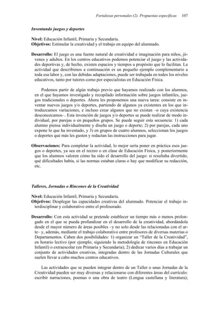 Fortalezas personales (2). Propuestas específicas 107
Inventando juegos y deportes
Nivel: Educación Infantil, Primaria y Secundaria.
Objetivos: Estimular la creatividad y el trabajo en equipo del alumnado.
Desarrollo: El juego es una fuente natural de creatividad e imaginación para niños, jó-
venes y adultos. En los centros educativos podemos potenciar el juego y las activida-
des deportivas y, de hecho, existen espacios y tiempos a propósito que lo facilitan. La
actividad que describimos a continuación es un pequeño ejemplo complementario a
toda esa labor y, con las debidas adaptaciones, puede ser trabajada en todos los niveles
educativos, tanto por tutores como por especialistas en Educación Física.
Podemos partir de algún trabajo previo que hayamos realizado con los alumnos,
en el que hayamos investigado y recopilado información sobre juegos infantiles, jue-
gos tradicionales o deportes. Ahora les proponemos una nueva tarea: consiste en in-
ventar nuevos juegos y/o deportes, partiendo de algunos ya existentes en los que in-
troduzcamos variaciones, e incluso crear algunos que no existan –o cuya existencia
desconozcamos–. Esta invención de juegos y/o deportes se puede realizar de modo in-
dividual, por parejas o en pequeños grupos. Se puede seguir esta secuencia: 1) cada
alumno piensa individualmente y diseña un juego o deporte; 2) por parejas, cada uno
expone lo que ha inventado, y 3) en grupos de cuatro alumnos, seleccionan los juegos
o deportes que más les gusten y redactan las instrucciones para jugar.
Observaciones: Para completar la actividad, lo mejor sería poner en práctica esos jue-
gos o deportes, ya sea en el recreo o en clase de Educación Física, y posteriormente
que los alumnos valoren cómo ha sido el desarrollo del juego: si resultaba divertido,
qué dificultades había, si las normas estaban claras o hay que modificar su redacción,
etc.
Talleres, Jornadas o Rincones de la Creatividad
Nivel: Educación Infantil, Primaria y Secundaria.
Objetivos: Desplegar las capacidades creativas del alumnado. Potenciar el trabajo in-
terdisciplinar y colaborativo entre el profesorado.
Desarrollo: Con esta actividad se pretende establecer un tiempo más o menos prolon-
gado en el que se pueda profundizar en el desarrollo de la creatividad, abordándola
desde el mayor número de áreas posibles –y no solo desde las relacionadas con el ar-
te– y, además, mediante el trabajo colaborativo entre profesores de diversas materias o
Departamentos. Caben dos posibilidades: 1) organizar un “Taller de la Creatividad”,
en horario lectivo (por ejemplo, siguiendo la metodología de rincones en Educación
Infantil) o extraescolar (en Primaria y Secundaria); 2) dedicar varios días a trabajar un
conjunto de actividades creativas, integradas dentro de las Jornadas Culturales que
suelen llevar a cabo muchos centros educativos.
Las actividades que se pueden integrar dentro de un Taller o unas Jornadas de la
Creatividad pueden ser muy diversas y relacionarse con diferentes áreas del currículo:
escribir narraciones, poemas o una obra de teatro (Lengua castellana y literatura);
 