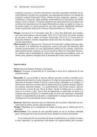 108 PROGRAMA “AULAS FELICES”
componer canciones o construir instrumentos musicales reciclando materiales de de-
secho (Música); inventar una coreografía, una representación mímica o un montaje de
expresión corporal (Educación Física); diseñar inventos (máquinas, aparatos,...) que
contribuyan a solucionar algún problema medioambiental (Conocimiento del Medio
natural, social y cultural, y Ciencias); planificar una representación de actividades que
combinen las matemáticas con la magia (Matemáticas); pintar un cuadro en el que ca-
da alumno aporta su versión personal de una obra conocida, añadiéndole elementos
creativos personales (Educación Artística, Educación Plástica y Visual); etc.
Tiempo. Jornadas de la Creatividad: entre dos y cinco días dedicando, por ejemplo,
una o dos horas diarias a esta actividad. Taller de la Creatividad: una sesión semanal
de una hora, u hora y media, en horario extraescolar. Rincón de la Creatividad (en
Educación Infantil): variable, integrándolo dentro del ritmo de trabajo y la programa-
ción de cada profesor.
Observaciones: Si se opta por una “Semana de la Creatividad”, podrían dedicarse algu-
nas sesiones a la elaboración de propuestas creativas por parte del alumnado, para
culminar posteriormente con una representación pública de las mismas: exposición,
representación teatral, concierto, etc. En el caso de un Taller de Creatividad extraesco-
lar, también cabe la posibilidad de realizar tales representaciones públicas; estas, en
ambos casos, pueden ir dirigidas tanto al alumnado del Centro como a las familias.
Superescultura
Nivel: Educación Infantil, Primaria y Secundaria.
Objetivo: Favorecer el desarrollo de la creatividad a través de la elaboración de una
escultura común.
Desarrollo: En esta actividad se trata de elaborar una gran escultura contando con la
colaboración de todos los niveles educativos. Se elige un tema (puede ser el seleccio-
nado para la Semana Cultural, Carnaval u otros eventos celebrados en el colegio), se
marcan unas directrices comunes para la elaboración de la escultura (tamaño, materia-
les a utilizar, ubicación, tiempo,…) y, posteriormente, viene la fase creativa: cada cla-
se/nivel/ciclo, a través de una “lluvia de ideas”, decide el trabajo que va a realizar y
cómo se va a llevar a cabo. Tras la fase de elaboración, se unen todas las partes y se
compone una gran escultura. El resultado puede ser de lo más interesante, respetando
siempre la originalidad de cada parte y comprobando el enriquecimiento de una acti-
vidad gracias a la creatividad de nuestro alumnado.
Recursos: Materiales necesarios para la elaboración de la escultura. Materiales de reci-
claje (cajas de cartón, envases, pasta de papel, etc.).
Tiempo: Dependerá de la metodología de trabajo utilizada para la elaboración de la
escultura.
Observaciones: Una variante de esta actividad podría ser que la escultura elaborada
pase a formar parte de la decoración del centro, dándole un carácter permanente.
En la realización de esta actividad, de forma complementaria, se trabaja un aspec-
to muy importante: las aportaciones individuales son imprescindibles para conseguir
 