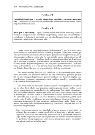 110 PROGRAMA “AULAS FELICES”
Fortaleza nº 2
Curiosidad [interés por el mundo, búsqueda de novedades, apertura a experien-
cias]. Tener interés por lo que sucede en el mundo, encontrar temas fascinantes, explo-
rar y descubrir nuevas cosas.
Fortaleza nº 4
Amor por el aprendizaje. Llegar a dominar nuevas habilidades, materias y conoci-
mientos, ya sea por sí mismo o mediante un aprendizaje formal. Está obviamente rela-
cionada con la fortaleza de curiosidad pero va más allá, describiendo una tendencia
sistemática a añadir cosas a lo que uno sabe.
Hemos optado por tratar conjuntamente las fortalezas nº 2 y 4 (de acuerdo con el
orden establecido en la clasificación de Peterson y Seligman, 2004), pues creemos que
están estrechamente relacionadas, hasta tal punto que consideramos probable que, en un
futuro, puedan unificarse en una sola. No sería extraño, ya que ambos autores han ad-
vertido reiteradamente que el listado de fortalezas personales que ellos han descrito está
sujeto a revisión permanente, dependiendo de los resultados futuros de la investigación
en torno al tema. Bajo nuestro punto de vista, nos parece que la fortaleza nº 2 es la base
previa y el sustento de la 4: si una persona siente curiosidad y está motivada por cono-
cer, llegará a desarrollar amor por el aprendizaje y a disfrutar aprendiendo.
Para potenciar ambas fortalezas en la escuela, en vez de describir ejemplos concre-
tos de actividades, nos parece más adecuado dar unas orientaciones generales que pue-
den ser más útiles para la práctica, ya que son fortalezas cuyo desarrollo implica cam-
bios globales y permanentes en nuestra forma de enseñar y aprender, y no pueden redu-
cirse a meras actividades puntuales.
Una observación que preocupa a muchos docentes e investigadores es el hecho de
que los niños, desde edades muy tempranas, muestran gran curiosidad y sed de conoci-
miento, y posteriormente, van perdiendo estas inclinaciones. Diversas investigaciones a
nivel internacional permiten constatar este hecho, reflejando un porcentaje muy elevado
de alumnos que, conforme avanza su experiencia en la escuela, se muestran desmotiva-
dos o aburridos ante lo que allí se les ofrece (Shernoff y Csikszentmihalyi, 2009). Desde
nuestro punto de vista, consideramos que estos datos hay que interpretarlos teniendo en
cuenta dos factores generales que intervienen en el aprendizaje escolar (dando por su-
puestas unas capacidades intelectuales normales y descartando cualquier otro foco de
dificultades de aprendizaje):
–Unos componentes internos, muy vinculados al propio alumno: la motivación y el
esfuerzo. Para aprender es preciso que el niño esté interesado y, además, aprender
supone un esfuerzo, incluso aunque nos guste aquello en lo que estemos trabajando.
Aquí pueden originarse muchos de los problemas de desmotivación del alumnado,
ya que la mayoría de las personas somos reacias a hacer cosas que no nos atraen y
que además requieren un trabajo arduo.
 