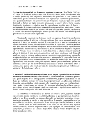112 PROGRAMA “AULAS FELICES”
3. Apreciar el aprendizaje por lo que nos aporta en el presente. Ben-Shahar (2007, p.
43 y sigs.) ha destacado un importante error de nuestra cultura actual, que afecta no solo
a nuestro aprendizaje sino, en general, a nuestra actitud global ante la vida. Consiste en
el hecho de que no solemos disfrutar con cada objetivo que alcanzamos por sí mismo,
sino que inmediatamente nos concentramos en el siguiente objetivo y pensamos que la
felicidad se hallará en algún momento futuro, pero no aquí y ahora. En la escuela,
igualmente, tendemos a enfatizar que los aprendizajes servirán para el futuro –
preparatorios de otros aprendizajes o para cuando seamos adultos y trabajemos–, en vez
de destacar el valor actual de los mismos. Por tanto, se trataría de ayudar a los alumnos
a valorar y disfrutar los aprendizajes, no solo por su valor futuro, sino también por el
placer que nos pueden dar en el presente.
Un educador imaginativo e ilusionado puede ser capaz de descubrir a sus alumnos
dimensiones ocultas de disfrute en los aprendizajes. Una buena estrategia puede ser
convertir el placer por aprender en tema de conversación en el aula, preguntando a los
alumnos cómo se sienten ante determinados trabajos y explorando con ellos posibles
vías para disfrutar más mientras se aprende. Esto es aplicable incluso en aquellas tareas
aparentemente más mecánicas y poco atractivas. Hasta una aburrida página de caligrafía
en 1º de Primaria puede convertirse en fuente de disfrute, si sabemos descubrir en ella el
placer de deslizar el lápiz concentradamente en cada trazo, planteando cada línea del
cuaderno como un reto que podemos superar, recreándonos en cómo vamos mejorando
respecto a páginas que hicimos en días anteriores, “saboreando” la contemplación de las
grafías que nos han salido estupendamente, etc. Valorar los aprendizajes por lo que nos
aportan tanto en el presente como para el futuro, además, puede contribuir a generar un
cambio de hábitos que nos ayude a ver que la felicidad no está en un momento futuro y
distante, sino que se halla oculta en todas las circunstancias presentes, y podemos en-
contrarla y disfrutarla aquí y ahora.
4. Introducir en el aula temas muy diversos y que tengan capacidad de incitar la cu-
riosidad y el deseo de conocer. Para alimentar la curiosidad natural y la sed de aprendi-
zaje que la mayoría de los niños pequeños suelen mostrar, es preciso que el aula sea un
lugar que realmente inspire y provoque el deseo por aprender. Los educadores podemos
fomentar gran cantidad de estrategias para ello: proponiendo temas que resulten atracti-
vos y estén vinculados con los intereses del alumnado; planificando salidas a museos,
excursiones, teatros, exposiciones o conciertos; realizando el seguimiento de noticias de
interés a través de la prensa, televisión o Internet; etc.
Es importante no limitarse a lo que marcan los libros de textos, que tan a menudo
se convierten en una prisión que constriñe rígidamente lo que debe enseñar el profeso-
rado y lo que deben aprender sus alumnos. Para ello, hay que saber aprovechar circuns-
tancias de actualidad y traerlas al aula como objeto de estudio, conectándolas con los
contenidos del currículo y abordándolas desde una perspectiva vinculada con la reali-
dad. También puede ser muy estimulante echar mano de las aficiones que algunos
alumnos cultivan, dándoles la posibilidad de que expongan sus conocimientos a sus
compañeros, y animando así a otros a engancharse a nuevas formas de aprender y dis-
frutar en su tiempo libre.
 