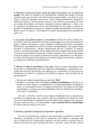 Fortalezas personales (2). Propuestas específicas 113
5. Potenciar el interés por lo que sucede más allá de uno mismo y de su entorno in-
mediato. Por suerte, la realidad es tan inmensamente compleja que siempre es posible
encontrar temas que nos lleven más allá de nuestro propio mundo, y nos abran la curio-
sidad y el deseo de aprender cosas nuevas. Existen muchas posibilidades: potenciar la
lectura de la prensa y de Internet para conocer lo que sucede en otros lugares del mun-
do, estudiar otras culturas (su historia, costumbres, idiomas, tradiciones,...), llevar a ca-
bo un proyecto de trabajo acerca de un tema relacionado con otros países y culturas (si-
guiendo la metodología de proyectos), organizar jornadas interculturales en las que po-
damos conocer la riqueza y diversidad de los países de procedencia del alumnado del
centro, etc.
6. La lectura como fuente de placer y conocimiento. En todos los centros debería exis-
tir un Plan Lector que estableciera directrices consensuadas acerca de cómo potenciar la
lectura y animar a los alumnos a su uso y disfrute. La biblioteca del centro y las posibles
bibliotecas de aula deberían convertirse en motores del aprendizaje, como lugares donde
encontrar el conocimiento y, además, obtener placer por leer y aprender. El lenguaje
escrito es una de las principales vías de adquisición de los saberes, pero también puede
convertirse en una fuente de deleite por sí misma. Aquellos niños y jóvenes que tengan
la suerte de adquirir en la escuela la afición por la lectura, dispondrán en su vida presen-
te y futura de una fuente de felicidad que les permitirá ampliar sus horizontes, potenciar
su imaginación y aprender permanentemente.
7. Mejorar el clima de aprendizaje en las aulas. Como ya hemos comentado en esta
misma obra, es fundamental crear las condiciones metodológicas y organizativas ade-
cuadas para potenciar aprendizajes más significativos y motivadores. En este punto nos
limitaremos a recordar lo ya expuesto en el capítulo 8, respecto a dos cuestiones de su-
ma importancia:
• Diseñar actividades de aprendizaje que permitan “fluir”.
• Introducir en el propio estilo de enseñanza cambios metodológicos como los ya ex-
plicados en dicho capítulo. La globalización, la interdisciplinariedad, el trabajo por
tareas, el socioconstructivismo y el trabajo por proyectos, son algunas de las líneas
metodológicas o enfoques que más posibilidades tienen de fomentar la curiosidad y
el amor por el aprendizaje.
De nuevo, volvemos a insistir en que ninguna metodología tiene la supremacía ni
constituye una panacea que vaya a resolver todos los problemas de la educación. Cada
situación de aprendizaje es susceptible de ser abordada mejor mediante unas metodolo-
gías que a través de otras, y lo recomendable es que coexistan diversas metodologías
en nuestra forma de trabajar en las aulas.
8. Enseñar a aprender (Competencia de aprender a aprender).
Las siete recomendaciones anteriores iban encaminadas a potenciar el interés del
alumnado y desarrollar su amor hacia el aprendizaje, pero todavía es necesario algo
más. No basta solo con la disposición a aprender, sino que además es necesario dotar al
alumno de herramientas que le permitan aprender a aprender, y para ello debe conocer
 