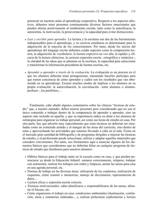 Fortalezas personales (2). Propuestas específicas 115
potenciar en nuestras aulas el aprendizaje cooperativo. Respecto a los aspectos afec-
tivos, debemos tener presentes continuamente diversos factores emocionales que
pueden afectar positivamente al rendimiento escolar, tales como la autoeficacia, la
autoestima, la motivación, la perseverancia y la capacidad para evitar distracciones.
• Leer y escribir para aprender. La lectura y la escritura son dos de las herramientas
indispensables para el aprendizaje, y su correcta enseñanza es determinante para la
adquisición de la mayoría de los conocimientos. Por tanto, desde los inicios del
aprendizaje del lenguaje escrito debemos cuidar aspectos como la comprensión lec-
tora, la adquisición de vocabulario, la lectura expresiva en voz alta, la rapidez y efi-
cacia de la lectura silenciosa, la correcta expresión escrita –ortográfica y sintáctica–,
la claridad de las ideas que se plasman en la escritura, la capacidad para seleccionar
y transformar la información procedente de fuentes escritas, etc.
• Aprender a aprender a través de la evaluación. La evaluación es un proceso en el
que los alumnos deberían tener protagonismo, intentando hacerles partícipes para
que tomen conciencia de cómo aprenden y cuáles son los resultados que van obte-
niendo en su aprendizaje. Existen muchos modos de implicar a los alumnos en su
propia evaluación: la autoevaluación, la coevaluación –entre alumnos o alumno-
profesor–, los portfolios,…
Finalmente, cabe añadir algunos comentarios sobre las clásicas “técnicas de estu-
dio” que, a nuestro entender, deben tenerse presentes pero considerando que no son el
único contenido a trabajar dentro de la competencia de aprender a aprender, sino un
aspecto más incluido en aquella, y que su importancia radica en dotar a los alumnos de
estrategias para organizar su trabajo personal, así como sus horas de estudio en casa. Por
otra parte, hay que advertir muy especialmente que estas técnicas no deberían ser ense-
ñadas como un contenido aislado y al margen de las áreas del currículo, sino dentro de
estas y aprovechando las actividades que estemos llevando a cabo en el aula. Existe en
el mercado gran cantidad de bibliografía y de programas dirigidos a mejorar las técnicas
de estudio, y el profesorado puede seleccionar, utilizar y adaptar aquellos materiales que
considere convenientes. Por tanto, nos limitaremos aquí a enunciar algunos de los ele-
mentos básicos que consideramos que no deberían faltar en cualquier programa de téc-
nicas de estudio que diseñemos para nuestros alumnos:
• Hábitos básicos para el trabajo tanto en la escuela como en casa, y que pueden po-
tenciarse ya desde la Educación Infantil: sentarse correctamente, relajarse, trabajar
con autonomía, realizar los trabajos con orden y limpieza, anotar las tareas para casa
en una agenda personal, etc.
• Normas de trabajo en las diversas áreas: utilización de los cuadernos, realización de
esquemas, cómo resumir o memorizar, manejo de diccionarios, representación de
datos,…
• Lectura eficaz y expresión escrita correcta.
• Técnicas motivacionales: saber planificarse y responsabilizarse de las tareas, afron-
tar el fracaso, etc.
• Cómo organizarse el trabajo en casa: condiciones ambientales (iluminación, ventila-
ción, mesa y estanterías ordenadas,....), realizar prelecturas exploratorias y lectura
 