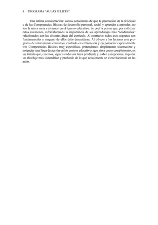 8 PROGRAMA “AULAS FELICES”
Una última consideración: somos conscientes de que la promoción de la felicidad
y de las Competencias Básicas de desarrollo personal, social y aprender a aprender, no
son la única meta a alcanzar en el terreno educativo. Se podría pensar que, por enfatizar
estas cuestiones, infravaloremos la importancia de los aprendizajes más “académicos”
relacionados con las distintas áreas del currículo. Al contrario: todos esos aspectos son
fundamentales y ninguno de ellos debe descuidarse. Al ofrecer a los lectores este pro-
grama de intervención educativa, centrado en el bienestar y en potenciar especialmente
tres Competencias Básicas muy específicas, pretendemos simplemente sistematizar y
potenciar una línea de acción en los centros educativos que sirva como complemento, en
un ámbito que, creemos, sigue siendo una tarea pendiente y, salvo excepciones, requiere
un abordaje más sistemático y profundo de lo que actualmente se viene haciendo en las
aulas.
 