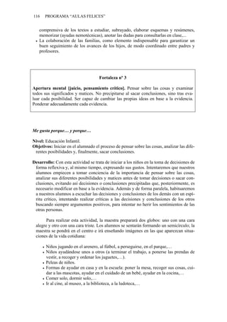 116 PROGRAMA “AULAS FELICES”
comprensiva de los textos a estudiar, subrayado, elaborar esquemas y resúmenes,
memorizar (ayudas nemotécnicas), anotar las dudas para consultarlas en clase,...
• La colaboración de las familias, como elemento indispensable para garantizar un
buen seguimiento de los avances de los hijos, de modo coordinado entre padres y
profesores.
Fortaleza nº 3
Apertura mental [juicio, pensamiento crítico]. Pensar sobre las cosas y examinar
todos sus significados y matices. No precipitarse al sacar conclusiones, sino tras eva-
luar cada posibilidad. Ser capaz de cambiar las propias ideas en base a la evidencia.
Ponderar adecuadamente cada evidencia.
Me gusta porque… y porque…
Nivel: Educación Infantil.
Objetivos: Iniciar en el alumnado el proceso de pensar sobre las cosas, analizar las dife-
rentes posibilidades y, finalmente, sacar conclusiones.
Desarrollo: Con esta actividad se trata de iniciar a los niños en la toma de decisiones de
forma reflexiva y, al mismo tiempo, expresando sus gustos. Intentaremos que nuestros
alumnos empiecen a tomar conciencia de la importancia de pensar sobre las cosas,
analizar sus diferentes posibilidades y matices antes de tomar decisiones o sacar con-
clusiones, evitando así decisiones o conclusiones precipitadas que, posteriormente, es
necesario modificar en base a la evidencia. Además y de forma paralela, habituaremos
a nuestros alumnos a escuchar las decisiones y conclusiones de los demás con un espí-
ritu crítico, intentando realizar críticas a las decisiones y conclusiones de los otros
buscando siempre argumentos positivos, para intentar no herir los sentimientos de las
otras personas.
Para realizar esta actividad, la maestra preparará dos globos: uno con una cara
alegre y otro con una cara triste. Los alumnos se sentarán formando un semicírculo; la
maestra se pondrá en el centro e irá enseñando imágenes en las que aparezcan situa-
ciones de la vida cotidiana:
• Niños jugando en el arenero, al fútbol, a perseguirse, en el parque,…
• Niños ayudándose unos a otros (a terminar el trabajo, a ponerse las prendas de
vestir, a recoger y ordenar los juguetes,…).
• Peleas de niños.
• Formas de ayudar en casa y en la escuela: poner la mesa, recoger sus cosas, cui-
dar a las mascotas, ayudar en el cuidado de un bebé, ayudar en la cocina,…
• Comer solo, dormir solo,…
• Ir al cine, al museo, a la biblioteca, a la ludoteca,…
 