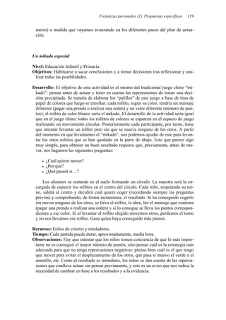 Fortalezas personales (2). Propuestas específicas 119
meros) a medida que vayamos avanzando en los diferentes pasos del plan de actua-
ción.
Un mikado especial
Nivel: Educación Infantil y Primaria.
Objetivos: Habituarse a sacar conclusiones y a tomar decisiones tras reflexionar y ana-
lizar todas las posibilidades.
Desarrollo: El objetivo de esta actividad es el mismo del tradicional juego chino “mi-
kado”: pensar antes de actuar y tener en cuenta las repercusiones de tomar una deci-
sión precipitada. Se trataría de elaborar los “palillos” de este juego a base de tiras de
papel de colores que luego se enrollan: cada rollito, según su color, tendría un mensaje
diferente (pagar una prenda o realizar una orden) y un valor diferente (número de pun-
tos); el rollito de color blanco sería el mikado. El desarrollo de la actividad sería igual
que en el juego chino: todos los rollitos de colores se esparcen en el espacio de juego
realizando un movimiento circular. Posteriormente cada participante, por turno, tiene
que intentar levantar un rollito pero sin que se mueva ninguno de los otros. A partir
del momento en que levantamos el “mikado”, nos podemos ayudar de este para levan-
tar los otros rollitos que se han quedado en la parte de abajo. Esto que parece algo
muy simple, para obtener un buen resultado requiere que, previamente, antes de mo-
ver, nos hagamos las siguientes preguntas:
• ¿Cuál quiero mover?
• ¿Por qué?
• ¿Qué pasará si…?
Los alumnos se sentarán en el suelo formando un círculo. La maestra será la en-
cargada de esparcir los rollitos en el centro del círculo. Cada niño, respetando su tur-
no, saldrá al centro y decidirá cuál quiere coger (recordando siempre las preguntas
previas) y comprobando, de forma instantánea, el resultado. Si ha conseguido cogerlo
sin mover ninguno de los otros, se lleva el rollito, lo abre, lee el mensaje que contiene
(pagar una prenda o realizar una orden) y si lo consigue se lleva los puntos correspon-
dientes a ese color. Si al levantar el rollito elegido movemos otros, perdemos el turno
y no nos llevamos ese rollito. Gana quien haya conseguido más puntos.
Recursos: Folios de colores y rotuladores.
Tiempo: Cada partida puede durar, aproximadamente, media hora.
Observaciones: Hay que intentar que los niños tomen conciencia de que lo más impor-
tante no es conseguir el mayor número de puntos, sino pensar cuál es la estrategia más
adecuada para que no tenga repercusiones negativas: pienso bien cuál es el que tengo
que mover para evitar el desplazamiento de los otros, qué pasa si muevo el verde o el
amarillo, etc. Como el resultado es inmediato, los niños se dan cuenta de las repercu-
siones que conlleva actuar sin pensar previamente, y esto es un aviso que nos indica la
necesidad de cambiar en base a los resultados y a la evidencia.
 