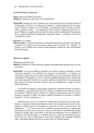 120 PROGRAMA “AULAS FELICES”
La otra historia de Caperucita
Nivel: Educación Infantil y Primaria.
Objetivos: Ampliar los puntos de vista del alumnado.
Desarrollo: Sentados en corro, contamos una versión diferente de este cuento, donde el
protagonista es el lobo y es el objeto de las bromas y el mal comportamiento de Cape-
rucita. Abrimos un debate con el alumnado y comentamos sobre el cuento: protago-
nistas, argumento, final,… Lo comparamos con la versión original del cuento que co-
nocen. Podemos cumplimentar un cuadro de doble entrada escribiendo lo fundamental
de los aspectos anteriores: protagonistas, argumento, final,... Lo hacemos con las dos
versiones del cuento.
Recursos: Los cuentos.
Observaciones. 1) Podemos potenciar la educación emocional, animando a los alumnos
a ponerse en el papel de los personajes, valorar cómo se sienten, etc. –empatía–. 2)
Podrían servir también otros cuentos donde podamos cambiar los roles tradicionales
de los personajes.
Rincones de opinión
Nivel: Educación Primaria
Objetivo: Habituarse a tomar decisiones propias analizando previamente todas sus con-
secuencias.
Desarrollo: Con esta actividad se pretende que nuestros alumnos aprendan a buscar
soluciones “propias” a los problemas que surgen en su vida diaria, y no siempre sea
necesaria la intervención de un adulto. Siguiendo esta línea de actuación, tenemos que
transmitirles la importancia de que la solución adoptada siempre hay que intentar que
sea la más adecuada. Para ello, es necesario analizar y evaluar todas las consecuencias
que cada una de estas soluciones conlleva, antes de precipitarnos y elegir la opción
menos afortunada.
En un primer momento, en gran grupo, planteamos a nuestros alumnos las siguien-
tes preguntas: “¿Qué problemas tenemos?, ¿cuál es tu problema más importante en es-
te momento?” Dejamos que los alumnos se expresen y, ante cada una de las manifes-
taciones, el profesor escucha a los chicos, apunta el problema en la pizarra y concluye
diciendo: “Así que el problema es…”.
Posteriormente, una vez que todos los componentes del grupo clase se han mani-
festado y, recogidas todas las aportaciones, entre todos seleccionamos uno de los pro-
blemas. El alumno que lo ha expresado se coloca en el centro y emite la frase: “Mi
problema es…”, y el resto de la clase se reparte en grupos pequeños, de manera que
cada grupo se coloca en un rincón de la clase y, entre todos los miembros del equipo,
tienen que decidir cuál es para ellos la solución más adecuada. Una vez decidida, la
escriben en una hoja de papel y la muestran, para que el niño que ha planteado el pro-
blema mire en todas las direcciones y elija la que considera más apropiada. Mientras
tanto, cada grupo intenta convencerle de que la suya es la mejor opción.
 