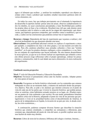 124 PROGRAMA “AULAS FELICES”
agua o el alimento que reciben–, y analizar los resultados; reproducir con objetos un
eclipse solar o lunar y predecir qué sucederá; estudiar reacciones químicas entre di-
versos elementos; etc.
En todos los casos, hay que trabajar previamente con el alumnado la importancia
de desarrollar la apertura mental: pensar antes de actuar, observar cuidadosamente to-
dos los detalles, no sacar conclusiones precipitadas y tener flexibilidad para cambiar
las propias ideas en base a las evidencias. Resultará muy útil que cada alumno anote
en un cuaderno todo lo relativo a cada una de las etapas del experimento: qué obser-
vamos, qué hipótesis queremos comprobar, qué variables vamos a modificar y qué su-
cede, y cuáles son las conclusiones que podemos extraer tras el experimento.
Recursos y tiempo: Dependerán del tipo de experimento que vayamos a realizar y del
nivel de profundidad con que deseemos abordar esta tarea.
Observaciones: Una posibilidad adicional consiste en explicar el experimento a otros:
por ejemplo, a compañeros de clase o de otros grupos, o en una reunión con todos los
padres. Para ello, podemos planificar unas jornadas culturales o bien una “tertulia
científica”, en la que los propios alumnos expliquen a otros compañeros o a sus fami-
lias un conjunto de experimentos que hayan realizado. De esta manera desarrollamos
la metacognición, ya que no es lo mismo realizar un experimento que relatarlo a otros:
este último proceso exige reflexionar sobre el propio aprendizaje, ordenar los pensa-
mientos y comunicarlos, todo lo cual añade una nueva dimensión a la mera realización
del experimento.
Cambiando nuestra perspectiva
Nivel: 3º ciclo de Educación Primaria y Educación Secundaria.
Objetivos: Favorecer el pensamiento crítico ante los hechos sociales. Adoptar puntos
de vista ajenos al nuestro.
Desarrollo: Escogemos un hecho histórico relacionado con los contenidos que estamos
trabajando en clase en un momento dado, y tratamos de analizarlo desde una perspec-
tiva objetiva. Para ello, se pide a los alumnos que intenten colocarse en el punto de
vista de cada una de las partes que vivieron la situación histórica: qué podían pensar,
cómo se sentirían, cómo habríamos actuado nosotros en su lugar, etc. (Pueden expre-
sar sus puntos de vista oralmente o por escrito). De este modo, pretendemos fomentar
un análisis crítico de la Historia, adoptando el punto de vista de las personas que pro-
tagonizaron o viven en la actualidad hechos como el descubrimiento de América, la
guerra de la independencia en España, la invasión de un país por otro, la deuda exter-
na, las crisis económicas,...
A continuación, podemos comparar diversas fuentes que describan la situación
histórica que estamos estudiando, y comprobar sus semejanzas y diferencias, para
constatar que, dependiendo del punto de vista del autor, es posible explicar unos mis-
mos hechos de modo muy distinto.
Recursos: Libros de texto de los alumnos, biblioteca del colegio o instituto, Internet,...
 