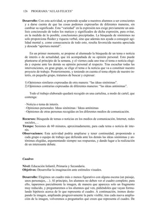 126 PROGRAMA “AULAS FELICES”
Desarrollo: Con esta actividad, se pretende ayudar a nuestros alumnos a ser conscientes
y a darse cuenta de que las cosas podemos expresarlas de diferentes maneras, sin
cambiar su significado. Esta “variedad” en la expresión nos exige previamente un aná-
lisis concienzudo de todos los matices y significados de dicha expresión, para evitar,
en la medida de lo posible, conclusiones precipitadas. La búsqueda de sinónimos no
solo proporciona fluidez y riqueza verbal, sino que además nos ayuda a conseguir agi-
lidad mental y, como consecuencia de todo esto, resulta favorecida nuestra apreciada
y deseada “apertura mental”.
En un primer momento, se propone al alumnado la búsqueda de un tema o noticia
de interés o de actualidad, que irá acompañada de su opinión personal. Esto puede
plantearse al principio de la semana, y el viernes cada uno trae el tema o noticia elegi-
da y expone ante los demás su opinión personal al respecto. Tras escuchar todas las
intervenciones, en gran grupo, se elige el tema o la noticia que va a constituir nuestro
proyecto de trabajo. Posteriormente, y teniendo en cuenta el tema objeto de nuestro in-
terés, en pequeño grupo, tratamos de buscar y expresar:
1) Opiniones similares expresadas de otra manera: “las ideas sinónimas”.
2) Opiniones contrarias expresadas de diferentes maneras: “las ideas antónimas”.
Todo el trabajo elaborado quedará recogido en una cartulina, a modo de cartel, que
contenga:
–Noticia o tema de interés.
–Opiniones personales: Ideas sinónimas / Ideas antónimas
–Opiniones de otras personas recogidas en los diferentes medios de comunicación.
Recursos: Búsqueda de temas o noticias en los medios de comunicación, Internet, redes
sociales,…
Tiempo: Sesiones de 60 minutos, aproximadamente, para cada tema o noticia de inte-
rés.
Observaciones: Esta actividad podría ampliarse y tener continuidad, proponiendo a
cada grupo o equipo de trabajo que defienda ante los demás las ideas sinónimas y an-
tónimas elegidas, argumentando siempre sus respuestas, y dando lugar a la realización
de un interesante debate.
Cuadros
Nivel: Educación Infantil, Primaria y Secundaria.
Objetivos: Desarrollar la imaginación ante estímulos visuales.
Desarrollo: Elegimos un cuadro más o menos figurativo con alguna escena (un paisaje,
unos personajes,…). Al principio, los alumnos no deben ver el cuadro completo; para
ello, taparemos parcialmente la imagen, de manera que aparezca solo un fragmento
muy reducido, y preguntaremos a los alumnos qué ven, pidiéndoles que vayan formu-
lando hipótesis acerca de lo que representa el cuadro. A continuación, iremos desta-
pando la imagen, ampliando progresivamente la parte visible; tras cada nueva amplia-
ción de la imagen, volveremos a preguntarles qué creen que representa el cuadro. De
 