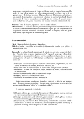 Fortalezas personales (2). Propuestas específicas 127
esta manera cambian de punto de vista a medida que varía la imagen, hasta que al fin
está a la vista todo el cuadro. Los niños van construyendo su relato a través de sus
percepciones y de las intervenciones del grupo. Después, debatimos sobre lo observa-
do, tratando de extrapolarlo a nuestro modo cotidiano de analizar la realidad: ¿hay un
único punto de vista de lo que observamos, de lo que nos ocurre,…?, ¿nuestra percep-
ción es objetiva o no?, ¿cómo condiciona esto nuestras opiniones o decisiones?, etc.
Recursos: Fotos de cuadros, figurativos o no, de calidad artística.
Observaciones: Es necesario elaborar previamente una presentación en PowerPoint con
el cuadro, donde este aparezca tapado con manchas negras, que van desapareciendo en
diapositivas sucesivas mostrando finalmente el cuadro al completo. Para ello, pode-
mos utilizar algún programa de retoque fotográfico.
Proyectos de trabajo
Nivel: Educación Infantil, Primaria y Secundaria.
Objetivo: Iniciar y consolidar la formación de ideas propias basadas en el juicio y el
pensamiento crítico.
Desarrollo: La aplicación de la metodología de trabajo por proyectos nos permite facili-
tar y fomentar la tan necesaria “apertura mental”, siguiendo un proceso o línea de in-
vestigación en la que nuestros alumnos son los verdaderos protagonistas de su apren-
dizaje, gracias a lo cual es posible trabajar y enfrentarse a aspectos tan importantes
como son:
–Partir de los conocimientos previos que tienen sobre un tema, ampliándolos con otras
fuentes de información: Internet, biblioteca, periódico, etc.
–Reflexionar sobre las cosas, teniendo en cuenta todos sus significados y matices.
–Enfrentarse a un tema con un espíritu crítico, teniendo en cuenta y valorando todas
las posibilidades.
–Formar su propia opinión sobre el tema que nos ocupa.
–Respetar y aceptar diferentes puntos de vista.
–Cambiar las propias ideas en base a la evidencia.
Todos estos aspectos contribuyen, sin duda, a conseguir el objetivo que persegui-
mos y deseamos: que nuestros niños y jóvenes vayan estructurando su mente y forjan-
do sus propias ideas con “juicio” y “pensamiento crítico”.
El proceso a seguir sería el siguiente:
1) Elección del tema que constituirá el proyecto de trabajo, en gran grupo y siguiendo
un proceso democrático o intentando llegar a un consenso.
2) Recoger aportaciones: ¿qué sabemos?, ¿qué queremos saber?, ¿dónde podemos
buscar información?, ¿qué actividades podemos hacer?
3) Recopilación y clasificación de la información y los materiales necesarios: estable-
cer en el aula un rincón con materiales y recursos aportados por los alumnos y la
profesora; análisis y estudio progresivo de todos los materiales.
 