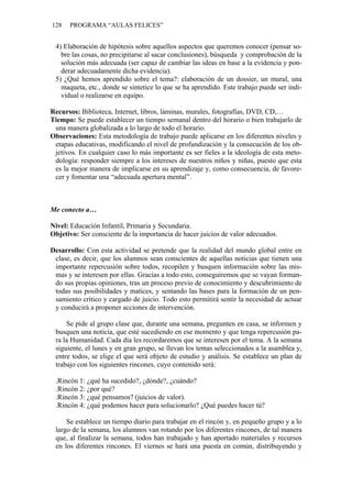128 PROGRAMA “AULAS FELICES”
4) Elaboración de hipótesis sobre aquellos aspectos que queremos conocer (pensar so-
bre las cosas, no precipitarse al sacar conclusiones), búsqueda y comprobación de la
solución más adecuada (ser capaz de cambiar las ideas en base a la evidencia y pon-
derar adecuadamente dicha evidencia).
5) ¿Qué hemos aprendido sobre el tema?: elaboración de un dossier, un mural, una
maqueta, etc., donde se sintetice lo que se ha aprendido. Este trabajo puede ser indi-
vidual o realizarse en equipo.
Recursos: Biblioteca, Internet, libros, láminas, murales, fotografías, DVD, CD,…
Tiempo: Se puede establecer un tiempo semanal dentro del horario o bien trabajarlo de
una manera globalizada a lo largo de todo el horario.
Observaciones: Esta metodología de trabajo puede aplicarse en los diferentes niveles y
etapas educativas, modificando el nivel de profundización y la consecución de los ob-
jetivos. En cualquier caso lo más importante es ser fieles a la ideología de esta meto-
dología: responder siempre a los intereses de nuestros niños y niñas, puesto que esta
es la mejor manera de implicarse en su aprendizaje y, como consecuencia, de favore-
cer y fomentar una “adecuada apertura mental”.
Me conecto a…
Nivel: Educación Infantil, Primaria y Secundaria.
Objetivo: Ser consciente de la importancia de hacer juicios de valor adecuados.
Desarrollo: Con esta actividad se pretende que la realidad del mundo global entre en
clase, es decir, que los alumnos sean conscientes de aquellas noticias que tienen una
importante repercusión sobre todos, recopilen y busquen información sobre las mis-
mas y se interesen por ellas. Gracias a todo esto, conseguiremos que se vayan forman-
do sus propias opiniones, tras un proceso previo de conocimiento y descubrimiento de
todas sus posibilidades y matices, y sentando las bases para la formación de un pen-
samiento crítico y cargado de juicio. Todo esto permitirá sentir la necesidad de actuar
y conducirá a proponer acciones de intervención.
Se pide al grupo clase que, durante una semana, pregunten en casa, se informen y
busquen una noticia, que esté sucediendo en ese momento y que tenga repercusión pa-
ra la Humanidad. Cada día les recordaremos que se interesen por el tema. A la semana
siguiente, el lunes y en gran grupo, se llevan los temas seleccionados a la asamblea y,
entre todos, se elige el que será objeto de estudio y análisis. Se establece un plan de
trabajo con los siguientes rincones, cuyo contenido será:
.Rincón 1: ¿qué ha sucedido?, ¿dónde?, ¿cuándo?
.Rincón 2: ¿por qué?
.Rincón 3: ¿qué pensamos? (juicios de valor).
.Rincón 4: ¿qué podemos hacer para solucionarlo? ¿Qué puedes hacer tú?
Se establece un tiempo diario para trabajar en el rincón y, en pequeño grupo y a lo
largo de la semana, los alumnos van rotando por los diferentes rincones, de tal manera
que, al finalizar la semana, todos han trabajado y han aportado materiales y recursos
en los diferentes rincones. El viernes se hará una puesta en común, distribuyendo y
 