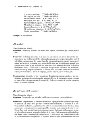 130 PROGRAMA “AULAS FELICES”
A veces me equivoco… Y NO PASA NADA
Me caigo de una silla… Y NO PASA NADA
Me ensucio las manos… Y NO PASA NADA
Me sale un poco mal… Y NO PASA NADA
Se me rompe un juguete… Y NO PASA NADA
Me chillan en mi casa… Y NO PASA NADA
Cometo algún error… Y NO PASA NADA
Me enfado con mi amigo… Y NO PASA NADA
Se ríen porque lloro… Y NO PASA NADA
Tiempo: 20 o 30 minutos.
¿Me ayudas?
Nivel: Educación Infantil.
Objetivos: Consolar y ayudar a los demás para superar situaciones que causan proble-
mas.
Desarrollo: Se trataría de contar en el aula con un espacio (un rincón de carácter per-
manente) al que podrían acudir los niños cada vez que surge un problema, bien a nivel
individual o un problema del grupo clase. En este espacio estaría nuestro “consejero”:
puede ser la propia profesora, pero es preferible que sea otro niño que actuará bajo
nuestra supervisión, y que utilizará una mascota u otro personaje habitual de la clase
(marioneta, títere,…) que sería el encargado de ayudarnos a resolver los problemas,
consolándonos y proporcionándonos el consejo más adecuado, inventándose cuentos
cortos personalizados, a través de un juego, de una canción, de un acertijo, etc.
Observaciones: Los niños viven y reaccionan de diferente manera cuando es una ma-
rioneta o un títere quien nos transmite las cosas. El uso de marionetas anima a pensar
en un conflicto sin estar metido dentro de él y da la oportunidad de oír diversas solu-
ciones al mismo conflicto.
¿En qué rincón está la solución?
Nivel: Educación Infantil.
Objetivos: Comprender que todos los problemas tienen una o varias soluciones.
Desarrollo: Empezaremos la actividad planteando algún problema que nos haya surgi-
do en clase. Un niño o niña que haya vivido la situación saldrá, se colocará en el cen-
tro y relatará los hechos. A continuación, entre todos realizaremos una lluvia de ideas,
pensaremos y seleccionaremos cuatro posibles consejos para ayudar a afrontar el pro-
blema. Para cada uno de los consejos que escojamos finalmente elaboraremos un car-
tel y lo colocaremos en un rincón distinto de la clase. Cada alumno se dirigirá al rin-
cón donde está el consejo que le parece mejor. El niño o niña que está en el centro eli-
ge a continuación el consejo que a él le parece más adecuado. Posteriormente hay que
 
