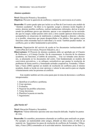 134 PROGRAMA “AULAS FELICES”
Alumnos ayudantes
Nivel: Educación Primaria y Secundaria.
Objetivos: Prevenir la aparición de conflictos y mejorar la convivencia en el centro.
Desarrollo: El centro puede optar por incluir en su Plan de Convivencia este modelo de
“alumnos ayudantes”. Su labor es la siguiente: acoger a alumnos recién llegados al
centro, detectar posibles conflictos, realizar mediaciones informales, derivar al profe-
sorado los problemas graves que detecten, apoyar a sus compañeros en las necesida-
des que les surgen, tender puentes entre unos y otros cuando aparecen desavenencias,
acompañarles en situaciones de indefensión o soledad, llegando a detectar y abordar,
si es posible, situaciones que pasan desapercibidas a los adultos. Son agentes cuyas
funciones están orientadas hacia lo individual y lo social. También pueden mediar en
conflictos, pero su labor fundamental es prevenirlos.
Recursos: Organización del servicio de ayuda en los documentos institucionales del
centro (Plan de Convivencia, Proyecto Educativo, etc.).
Observaciones: El Proyecto de alumnos ayudantes debe ser aprobado por el Claustro
de Profesores y el Consejo Escolar. Ha de consensuarse: la elección de los alumnos
ayudantes, sus funciones, el ámbito de actuación,… Una vez tomadas estas decisio-
nes, se plasmarán en los documentos del centro. Está fundamentado en modelos de
convivencia preventivos, y en enfoques socioafectivos que pautan la resolución de
problemas de forma asertiva y fomentando actitudes cooperativas. Fernández, Villaos-
lada y Funes (2002) aportan un modelo de resolución de conflictos para el alumno
ayudante, donde se incide en crear opciones y valorar la más asertiva para ser elegida
voluntariamente entre las personas en conflicto.
Este modelo también serviría como pauta para la toma de decisiones o conflictos
intrapersonales:
1. Identificar el conflicto o problema.
2. Crear opciones.
3. Evaluarlas.
4. Negociar las posibles soluciones.
5. Tomar decisiones.
6. Planificar la puesta en marcha.
7. Seguimiento.
¿Qué harías tú?
Nivel: Educación Primaria y Secundaria.
Objetivos: Valorar diferentes opciones ante una situación delicada. Ampliar los puntos
de vista.
Desarrollo: En asamblea, presentamos alumnado un conflicto para analizarlo en grupo.
Por ejemplo: un malentendido entre amigos, difundir un falso rumor, el robo de un
material, etc. Seguiremos los pasos de resolución de conflictos de Fernández, Villaos-
lada y Funes (2002) comentados en la actividad anterior. Insistiremos en las fases 2 y
 