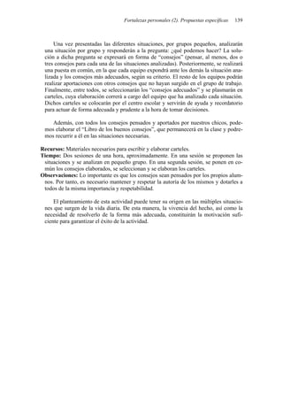 Fortalezas personales (2). Propuestas específicas 139
Una vez presentadas las diferentes situaciones, por grupos pequeños, analizarán
una situación por grupo y responderán a la pregunta: ¿qué podemos hacer? La solu-
ción a dicha pregunta se expresará en forma de “consejos” (pensar, al menos, dos o
tres consejos para cada una de las situaciones analizadas). Posteriormente, se realizará
una puesta en común, en la que cada equipo expondrá ante los demás la situación ana-
lizada y los consejos más adecuados, según su criterio. El resto de los equipos podrán
realizar aportaciones con otros consejos que no hayan surgido en el grupo de trabajo.
Finalmente, entre todos, se seleccionarán los “consejos adecuados” y se plasmarán en
carteles, cuya elaboración correrá a cargo del equipo que ha analizado cada situación.
Dichos carteles se colocarán por el centro escolar y servirán de ayuda y recordatorio
para actuar de forma adecuada y prudente a la hora de tomar decisiones.
Además, con todos los consejos pensados y aportados por nuestros chicos, pode-
mos elaborar el “Libro de los buenos consejos”, que permanecerá en la clase y podre-
mos recurrir a él en las situaciones necesarias.
Recursos: Materiales necesarios para escribir y elaborar carteles.
Tiempo: Dos sesiones de una hora, aproximadamente. En una sesión se proponen las
situaciones y se analizan en pequeño grupo. En una segunda sesión, se ponen en co-
mún los consejos elaborados, se seleccionan y se elaboran los carteles.
Observaciones: Lo importante es que los consejos sean pensados por los propios alum-
nos. Por tanto, es necesario mantener y respetar la autoría de los mismos y dotarles a
todos de la misma importancia y respetabilidad.
El planteamiento de esta actividad puede tener su origen en las múltiples situacio-
nes que surgen de la vida diaria. De esta manera, la vivencia del hecho, así como la
necesidad de resolverlo de la forma más adecuada, constituirán la motivación sufi-
ciente para garantizar el éxito de la actividad.
 