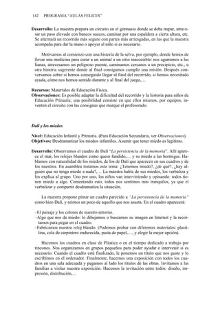 142 PROGRAMA “AULAS FELICES”
Desarrollo: La maestra prepara un circuito en el gimnasio donde se deba trepar, atrave-
sar un paso elevado con bancos suecos, caminar por una espaldera a cierta altura, etc.
Se alternará un recorrido más seguro con partes más arriesgadas, en las que la maestra
acompaña para dar la mano o apoyar al niño si es necesario.
Motivamos al comienzo con una historia de la selva, por ejemplo, donde hemos de
llevar una medicina para curar a un animal a un sitio inaccesible: nos agarramos a las
lianas, atravesamos un peligroso puente, caminamos cercanos a un precipicio, etc., u
otra historia sugerente donde al final consigamos cumplir una misión. Después con-
versamos sobre si hemos conseguido llegar al final del recorrido, si hemos necesitado
ayuda, cómo nos hemos sentido durante y al final del juego,…
Recursos: Materiales de Educación Física.
Observaciones: Es posible adaptar la dificultad del recorrido y la historia para niños de
Educación Primaria; una posibilidad consiste en que ellos mismos, por equipos, in-
venten el circuito con las consignas que marque el profesorado.
Dalí y los miedos
Nivel: Educación Infantil y Primaria. (Para Educación Secundaria, ver Observaciones).
Objetivos: Desdramatizar los miedos infantiles. Asumir que tener miedo es legítimo.
Desarrollo: Observamos el cuadro de Dalí “La persistencia de la memoria”. Allí apare-
ce el mar, los relojes blandos como queso fundido,… y su miedo a las hormigas. Ha-
blamos con naturalidad de los miedos, de los de Dalí que aparecen en sus cuadros y de
los nuestros. En asamblea tratamos este tema: ¿Tenemos miedo?, ¿de qué?, ¿hay al-
guien que no tenga miedo a nada?,… La maestra habla de sus miedos, los verbaliza y
los explica al grupo. Uno por uno, los niños van interviniendo y opinando: todos tie-
nen miedo a algo. Comentando esto, todos nos sentimos más tranquilos, ya que el
verbalizar y compartir desdramatiza la situación.
La maestra propone pintar un cuadro parecido a “La persistencia de la memoria”
como hizo Dalí, y reírnos un poco de aquello que nos asusta. En el cuadro aparecerá:
–El paisaje y los colores de nuestro entorno.
–Algo que nos da miedo: lo dibujamos o buscamos su imagen en Internet y la recor-
tamos para pegar en el cuadro.
–Fabricamos nuestro reloj blando. (Podemos probar con diferentes materiales: plasti-
lina, cola de carpintero endurecida, pasta de papel,…, y elegir la mejor opción).
Hacemos los cuadros en clase de Plástica o en el tiempo dedicado a trabajo por
rincones. Nos organizamos en grupos pequeños para poder ayudar e intervenir si es
necesario. Cuando el cuadro esté finalizado, le ponemos un título que nos guste y lo
escribimos en el ordenador. Finalmente, hacemos una exposición con todos los cua-
dros en una sala adecuada y pegamos al lado los títulos de las obras. Invitamos a las
familias a visitar nuestra exposición. Hacemos la invitación entre todos: diseño, im-
presión, distribución,…
 