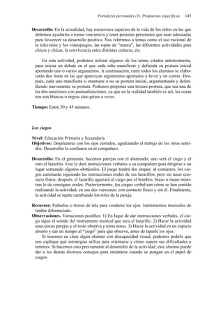 Fortalezas personales (2). Propuestas específicas 145
Desarrollo: En la actualidad, hay numerosos aspectos de la vida de los niños en las que
debemos ayudarles a tomar conciencia y tener posturas personales que sean adecuadas
para favorecer su desarrollo positivo. Nos referimos a temas como el uso racional de
la televisión y los videojuegos, las ropas de “marca”, las diferentes actividades para
chicos y chicas, la convivencia entre distintas culturas, etc.
En esta actividad, podemos utilizar algunos de los temas citados anteriormente,
para iniciar un debate en el que cada niño manifieste y defienda su postura inicial
aportando uno o varios argumentos. A continuación, entre todos los alumnos se elabo-
rarán dos listas en las que aparezcan argumentos aportados a favor y en contra. Des-
pués, cada uno manifiesta si mantiene o no su postura inicial, argumentando y defen-
diendo nuevamente su postura. Podemos proponer una tercera postura, que sea una de
las dos anteriores con puntualizaciones, ya que en la realidad también es así, las cosas
nos son blancas o negras sino grises a veces.
Tiempo: Entre 30 y 45 minutos.
Los ciegos
Nivel: Educación Primaria y Secundaria.
Objetivos: Desplazarse con los ojos cerrados, agudizando el trabajo de los otros senti-
dos. Desarrollar la confianza en el compañero.
Desarrollo: En el gimnasio, hacemos parejas con el alumnado; uno será el ciego y el
otro el lazarillo. Este le dará instrucciones verbales a su compañero para dirigirse a un
lugar sorteando algunos obstáculos. El juego tendrá dos etapas: al comienzo, los cie-
gos caminarán siguiendo las instrucciones orales de sus lazarillos, pero sin tener con-
tacto físico; después, el lazarillo agarrará al ciego por el hombro, brazo o mano mien-
tras le da consignas orales. Posteriormente, los ciegos verbalizan cómo se han sentido
realizando la actividad, en sus dos versiones: con contacto físico y sin él. Finalmente,
la actividad se repite cambiando los roles de la pareja.
Recursos: Pañuelos o trozos de tela para vendarse los ojos. Instrumentos musicales de
timbre diferenciado.
Observaciones. Variaciones posibles: 1) En lugar de dar instrucciones verbales, el cie-
go sigue el sonido del instrumento musical que toca el lazarillo. 2) Hacer la actividad
unas pocas parejas y el resto observa y toma notas. 3) Hacer la actividad en un espacio
abierto y dar un tiempo al “ciego” para que observe, antes de taparle los ojos.
Si tenemos en clase algún alumno con discapacidad visual, podemos pedirle que
nos explique qué estrategias utiliza para orientarse y cómo supera sus dificultades o
temores. Si hacemos esto previamente al desarrollo de la actividad, este alumno puede
dar a los demás diversos consejos para orientarse cuando se pongan en el papel de
ciegos.
 