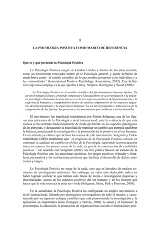 1
LA PSICOLOGÍA POSITIVA COMO MARCO DE REFERENCIA
Qué es y qué pretende la Psicología Positiva
La Psicología Positiva surgió en Estados Unidos a finales de los años noventa,
como un movimiento renovador dentro de la Psicología general, y puede definirse de
modo breve como “el estudio científico de lo que permite prosperar a los individuos y a
las comunidades” (International Positive Psychology Association, 2012). Una defini-
ción algo más compleja es la que aportan Linley, Stephen, Harrington y Wood (2006):
La Psicología Positiva es el estudio científico del funcionamiento humano óptimo. En
un nivel metapsicológico, pretende compensar el desequilibrio en la investigación y la prácti-
ca psicológica llamando la atención acerca de los aspectos positivos del funcionamiento y la
experiencia humanos, e integrándolos dentro de nuestra comprensión de los aspectos negati-
vos del funcionamiento y la experiencia humanos. En un nivel pragmático, trata acerca de la
comprensión de las fuentes, los procesos y los mecanismos que conducen a éxitos deseables.
El movimiento fue impulsado inicialmente por Martin Seligman, una de las figu-
ras más relevantes de la Psicología a nivel internacional, ante la evidencia de que esta
ciencia se ha centrado tradicionalmente de modo preferente en los aspectos patológicos
de las personas, y destacando la necesidad de impulsar un cambio que permita equilibrar
la balanza, potenciando la investigación y la promoción de lo positivo en el ser humano.
En un artículo ya clásico que definió los inicios de este movimiento, Seligman y Csiks-
zentmihalyi (2000) establecían que “el propósito de la Psicología Positiva consiste en
comenzar a catalizar un cambio en el foco de la Psicología, superando la preocupación
única en reparar las peores cosas de la vida, en pos de la construcción de cualidades
positivas”. De acuerdo con Seligman (2002), los tres pilares básicos de estudio de la
Psicología Positiva son: las emociones positivas, los rasgos positivos (virtudes y forta-
lezas personales) y las instituciones positivas que facilitan el desarrollo de dichas emo-
ciones y rasgos.
La Psicología Positiva no surge de la nada, sino que es heredera de muchas co-
rrientes de investigación anteriores. Sin embargo, su valor más destacable radica en
haber logrado unificar lo que habían sido líneas de teoría e investigación dispersas y
desconectadas, acerca de los aspectos positivos del ser humano y de los factores que
hacen que la vida merezca la pena ser vivida (Seligman, Steen, Park y Peterson, 2005).
En la actualidad, la Psicología Positiva ha configurado un amplio movimiento a
nivel internacional, liderado por prestigiosos investigadores de todo el mundo, y carac-
terizado por un riguroso enfoque científico que está promoviendo la investigación y la
aplicación en importantes áreas (Vázquez y Hervás, 2008): la salud y el bienestar, la
psicoterapia, la educación, la promoción de organizaciones sociales e instituciones posi-
 
