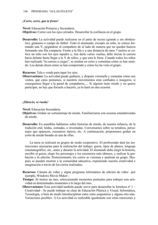 146 PROGRAMA “AULAS FELICES”
¡Corre, corre, que te freno!
Nivel: Educación Primaria y Secundaria.
Objetivos: Correr con los ojos cerrados. Desarrollar la confianza en el grupo.
Desarrollo: La actividad puede realizarse en el patio de recreo (grande y sin obstácu-
los), gimnasio o campo de fútbol. Todo el alumnado, excepto un niño, se coloca for-
mando una V, pegándose al compañero de al lado de manera que no queden huecos
formando una fila compacta. Frente a la fila y a una distancia de unos 7 metros se co-
loca un niño con los ojos tapados y, tras darle varias vueltas, debe iniciar la carrera
hacia delante hasta llegar a la V de niños, y que esta le frene. Cuando todos los niños
han realizado “la carrera a ciegas”, se sientan en corro y comentan cómo se han senti-
do. Los demás dicen cómo se han comportado y cómo los ha visto el grupo.
Recursos: Tela o venda para tapar los ojos.
Observaciones: La actividad puede grabarse, y después visionarla y comentar cómo nos
vemos, qué caras poníamos, si nuestros movimientos eran confiados o inseguros, si
conseguimos llegar a la pared de compañeros,… Si alguien tiene miedo y no quiere
participar, no hay que forzarle a hacerlo, ya lo hará en otra ocasión.
¡Silencio, se rueda!
Nivel: Educación Secundaria.
Objetivos: Grabar un cortometraje de miedo. Familiarizarse con escenas estandarizadas
de miedo.
Desarrollo: En asamblea hablamos sobre historias de miedo, de nuestra infancia, de la
tradición oral, leídas, contadas, o inventadas. Conversamos sobre su temática, perso-
najes que aparecen, escenarios típicos, etc. A continuación, proponemos grabar un
corto de miedo basado en una de ellas.
La tarea se realizará en grupos de modo cooperativo. El profesorado dará las ins-
trucciones necesarias para la realización del trabajo: guion, tipos de planos, lenguaje
cinematográfico, etc., antes y durante la actividad. El alumnado debe elegir la historia,
escribir el guion, elegir los personajes y los escenarios más idóneos, y realizar la gra-
bación y la edición. Posteriormente, los cortos se visionan y analizan en grupo. Des-
pués se pueden mostrar a la comunidad educativa, exponiendo nuestra creatividad e
imaginación a través de los cortos realizados.
Recursos: Cámara de vídeo y algún programa informático de edición de vídeo –por
ejemplo, Windows Movie Maker–.
Tiempo: Al menos un mes, seleccionando momentos puntuales para trabajar esta acti-
vidad en determinados momentos a lo largo del mes.
Observaciones: Esta actividad también puede servir para desarrollar la fortaleza nº 1 –
Creatividad–. Se puede trabajar en clase de Educación Plástica y Visual, Informática,
Tecnología, o bien de modo interdisciplinar entre estas asignaturas y alguna otra más.
Variaciones posibles: 1) La actividad es realizable igualmente con otras emociones y
 