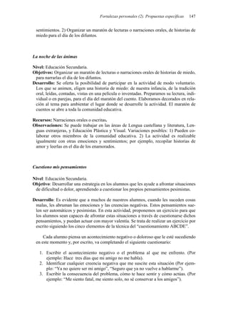 Fortalezas personales (2). Propuestas específicas 147
sentimientos. 2) Organizar un maratón de lecturas o narraciones orales, de historias de
miedo para el día de los difuntos.
La noche de las ánimas
Nivel: Educación Secundaria.
Objetivos: Organizar un maratón de lecturas o narraciones orales de historias de miedo,
para narrarlas el día de los difuntos.
Desarrollo: Se oferta la posibilidad de participar en la actividad de modo voluntario.
Los que se animen, eligen una historia de miedo: de nuestra infancia, de la tradición
oral, leídas, contadas, vistas en una película o inventadas. Preparamos su lectura, indi-
vidual o en parejas, para el día del maratón del cuento. Elaboramos decorados en rela-
ción al tema para ambientar el lugar donde se desarrolle la actividad. El maratón de
cuentos se abre a toda la comunidad educativa.
Recursos: Narraciones orales o escritas.
Observaciones: Se puede trabajar en las áreas de Lengua castellana y literatura, Len-
guas extranjeras, y Educación Plástica y Visual. Variaciones posibles: 1) Pueden co-
laborar otros miembros de la comunidad educativa. 2) La actividad es realizable
igualmente con otras emociones y sentimientos; por ejemplo, recopilar historias de
amor y leerlas en el día de los enamorados.
Cuestiono mis pensamientos
Nivel: Educación Secundaria.
Objetivo: Desarrollar una estrategia en los alumnos que les ayude a afrontar situaciones
de dificultad o dolor, aprendiendo a cuestionar los propios pensamientos pesimistas.
Desarrollo: Es evidente que a muchos de nuestros alumnos, cuando les suceden cosas
malas, les abruman las emociones y las creencias negativas. Estos pensamientos sue-
len ser automáticos y pesimistas. En esta actividad, proponemos un ejercicio para que
los alumnos sean capaces de afrontar estas situaciones a través de cuestionarse dichos
pensamientos, y puedan actuar con mayor valentía. Se trata de realizar un ejercicio por
escrito siguiendo los cinco elementos de la técnica del “cuestionamiento ABCDE”.
Cada alumno piensa un acontecimiento negativo o doloroso que le esté sucediendo
en este momento y, por escrito, va completando el siguiente cuestionario:
1. Escribir el acontecimiento negativo o el problema al que me enfrento. (Por
ejemplo: Hace tres días que mi amigo no me habla).
2. Identificar cualquier creencia negativa que me suscite esta situación (Por ejem-
plo: “Ya no quiere ser mi amigo”, “Seguro que ya no vuelve a hablarme”).
3. Escribir la consecuencia del problema, cómo te hace sentir y cómo actúas. (Por
ejemplo: “Me siento fatal, me siento solo, no sé conservar a los amigos”).
 