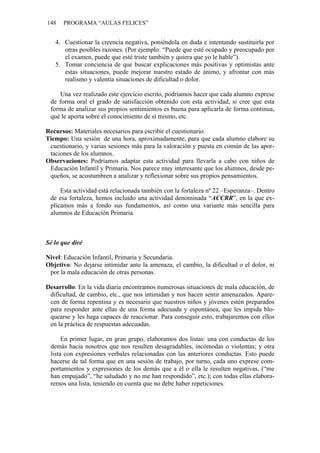 148 PROGRAMA “AULAS FELICES”
4. Cuestionar la creencia negativa, poniéndola en duda e intentando sustituirla por
otras posibles razones. (Por ejemplo: “Puede que esté ocupado y preocupado por
el examen, puede que esté triste también y quiera que yo le hable”).
5. Tomar conciencia de que buscar explicaciones más positivas y optimistas ante
estas situaciones, puede mejorar nuestro estado de ánimo, y afrontar con más
realismo y valentía situaciones de dificultad o dolor.
Una vez realizado este ejercicio escrito, podríamos hacer que cada alumno exprese
de forma oral el grado de satisfacción obtenido con esta actividad, si cree que esta
forma de analizar sus propios sentimientos es buena para aplicarla de forma continua,
qué le aporta sobre el conocimiento de sí mismo, etc.
Recursos: Materiales necesarios para escribir el cuestionario.
Tiempo: Una sesión de una hora, aproximadamente, para que cada alumno elabore su
cuestionario, y varias sesiones más para la valoración y puesta en común de las apor-
taciones de los alumnos.
Observaciones: Podríamos adaptar esta actividad para llevarla a cabo con niños de
Educación Infantil y Primaria. Nos parece muy interesante que los alumnos, desde pe-
queños, se acostumbren a analizar y reflexionar sobre sus propios pensamientos.
Esta actividad está relacionada también con la fortaleza nº 22 –Esperanza–. Dentro
de esa fortaleza, hemos incluido una actividad denominada “ACCRR”, en la que ex-
plicamos más a fondo sus fundamentos, así como una variante más sencilla para
alumnos de Educación Primaria.
Sé lo que diré
Nivel: Educación Infantil, Primaria y Secundaria.
Objetivo: No dejarse intimidar ante la amenaza, el cambio, la dificultad o el dolor, ni
por la mala educación de otras personas.
Desarrollo: En la vida diaria encontramos numerosas situaciones de mala educación, de
dificultad, de cambio, etc., que nos intimidan y nos hacen sentir amenazados. Apare-
cen de forma repentina y es necesario que nuestros niños y jóvenes estén preparados
para responder ante ellas de una forma adecuada y espontánea, que les impida blo-
quearse y les haga capaces de reaccionar. Para conseguir esto, trabajaremos con ellos
en la práctica de respuestas adecuadas.
En primer lugar, en gran grupo, elaboramos dos listas: una con conductas de los
demás hacia nosotros que nos resulten desagradables, incómodas o violentas; y otra
lista con expresiones verbales relacionadas con las anteriores conductas. Esto puede
hacerse de tal forma que en una sesión de trabajo, por turno, cada uno exprese com-
portamientos y expresiones de los demás que a él o ella le resulten negativas, (“me
han empujado”, “he saludado y no me han respondido”, etc.); con todas ellas elabora-
remos una lista, teniendo en cuenta que no debe haber repeticiones.
 