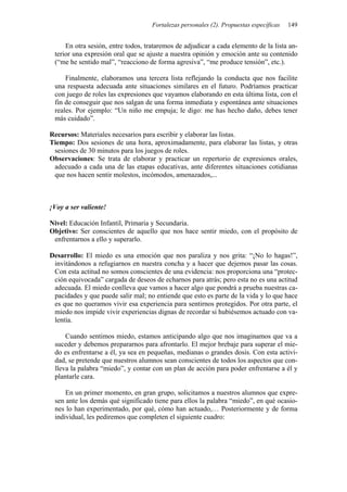 Fortalezas personales (2). Propuestas específicas 149
En otra sesión, entre todos, trataremos de adjudicar a cada elemento de la lista an-
terior una expresión oral que se ajuste a nuestra opinión y emoción ante su contenido
(“me he sentido mal”, “reacciono de forma agresiva”, “me produce tensión”, etc.).
Finalmente, elaboramos una tercera lista reflejando la conducta que nos facilite
una respuesta adecuada ante situaciones similares en el futuro. Podríamos practicar
con juego de roles las expresiones que vayamos elaborando en esta última lista, con el
fin de conseguir que nos salgan de una forma inmediata y espontánea ante situaciones
reales. Por ejemplo: “Un niño me empuja; le digo: me has hecho daño, debes tener
más cuidado”.
Recursos: Materiales necesarios para escribir y elaborar las listas.
Tiempo: Dos sesiones de una hora, aproximadamente, para elaborar las listas, y otras
sesiones de 30 minutos para los juegos de roles.
Observaciones: Se trata de elaborar y practicar un repertorio de expresiones orales,
adecuado a cada una de las etapas educativas, ante diferentes situaciones cotidianas
que nos hacen sentir molestos, incómodos, amenazados,...
¡Voy a ser valiente!
Nivel: Educación Infantil, Primaria y Secundaria.
Objetivo: Ser conscientes de aquello que nos hace sentir miedo, con el propósito de
enfrentarnos a ello y superarlo.
Desarrollo: El miedo es una emoción que nos paraliza y nos grita: “¡No lo hagas!”,
invitándonos a refugiarnos en nuestra concha y a hacer que dejemos pasar las cosas.
Con esta actitud no somos conscientes de una evidencia: nos proporciona una “protec-
ción equivocada” cargada de deseos de echarnos para atrás; pero esta no es una actitud
adecuada. El miedo conlleva que vamos a hacer algo que pondrá a prueba nuestras ca-
pacidades y que puede salir mal; no entiende que esto es parte de la vida y lo que hace
es que no queramos vivir esa experiencia para sentirnos protegidos. Por otra parte, el
miedo nos impide vivir experiencias dignas de recordar si hubiésemos actuado con va-
lentía.
Cuando sentimos miedo, estamos anticipando algo que nos imaginamos que va a
suceder y debemos prepararnos para afrontarlo. El mejor brebaje para superar el mie-
do es enfrentarse a él, ya sea en pequeñas, medianas o grandes dosis. Con esta activi-
dad, se pretende que nuestros alumnos sean conscientes de todos los aspectos que con-
lleva la palabra “miedo”, y contar con un plan de acción para poder enfrentarse a él y
plantarle cara.
En un primer momento, en gran grupo, solicitamos a nuestros alumnos que expre-
sen ante los demás qué significado tiene para ellos la palabra “miedo”, en qué ocasio-
nes lo han experimentado, por qué, cómo han actuado,… Posteriormente y de forma
individual, les pediremos que completen el siguiente cuadro:
 
