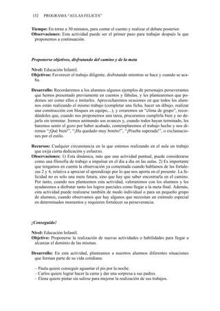 152 PROGRAMA “AULAS FELICES”
Tiempo: En torno a 30 minutos, para contar el cuento y realizar el debate posterior.
Observaciones: Esta actividad puede ser el primer paso para trabajar después la que
proponemos a continuación.
Proponerse objetivos, disfrutando del camino y de la meta
Nivel: Educación Infantil.
Objetivos: Favorecer el trabajo diligente, disfrutando mientras se hace y cuando se aca-
ba.
Desarrollo: Recordaremos a los alumnos algunos ejemplos de personajes perseverantes
que hemos presentado previamente en cuentos y fábulas, y les plantearemos que po-
demos ser como ellos e imitarles. Aprovecharemos ocasiones en que todos los alum-
nos están realizando el mismo trabajo (completar una ficha, hacer un dibujo, realizar
una construcción con bloques en equipo,...), y crearemos un “clima de grupo”, recor-
dándoles que, cuando nos proponemos una tarea, procuramos cumplirla bien y no de-
jarla sin terminar. Iremos animando sus avances y, cuando todos hayan terminado, les
haremos sentir el gozo por haber acabado, contemplaremos el trabajo hecho y nos di-
remos “¡Qué bien!”, “¡Ha quedado muy bonito!”, “¡Prueba superada!”, o exclamacio-
nes por el estilo.
Recursos: Cualquier circunstancia en la que estemos realizando en el aula un trabajo
que exija cierta dedicación y esfuerzo.
Observaciones: 1) Esta dinámica, más que una actividad puntual, puede considerarse
como una filosofía de trabajo a impulsar en el día a día en las aulas. 2) Es importante
que tengamos en cuenta la observación ya comentada cuando hablamos de las fortale-
zas 2 y 4, relativa a apreciar el aprendizaje por lo que nos aporta en el presente. La fe-
licidad no es solo una meta futura, sino que hay que saber encontrarla en el camino.
Por tanto, cuando nos planteemos esta actividad, valoraremos con los alumnos y les
ayudaremos a disfrutar tanto los logros parciales como llegar a la meta final. Además,
esta actividad puede realizarse también de modo individual o para un pequeño grupo
de alumnos, cuando observamos que hay algunos que necesitan un estímulo especial
en determinados momentos y requieren fortalecer su perseverancia.
¡Conseguido!
Nivel: Educación Infantil.
Objetivo: Proponerse la realización de nuevas actividades o habilidades para llegar a
alcanzar el dominio de las mismas.
Desarrollo: En esta actividad, planteamos a nuestros alumnos diferentes situaciones
que forman parte de su vida cotidiana:
– Paula quiere conseguir aguantar el pis por la noche.
– Carlos quiere lograr hacer la cama y dar una sorpresa a sus padres.
– Elena quiere pintar sin salirse para mejorar la realización de sus trabajos.
 