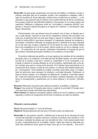 154 PROGRAMA “AULAS FELICES”
Desarrollo: En gran grupo, proponemos una serie de actividades o conductas: recoger y
ordenar, participar más en la asamblea, ayudar a los compañeros, compartir, subir y
bajar las escaleras de forma adecuada, colorear bien, escribir bien su nombre,…, y les
animamos a que expresen ante los demás si les resultan difíciles de llevar a la práctica,
bien porque conllevan una dificultad implícita o bien porque no se sienten capaces de
superarlas. Hablamos y debatimos sobre las “actividades o conductas difíciles” pro-
puestas y, hacemos especial hincapié en el aspecto de “esfuerzo” y “persistencia” para
llegar a alcanzarlas.
Posteriormente, tras una primera toma de contacto con el tema, se llamará uno a
uno a cada alumno, mientras el resto de los compañeros realizan otra actividad. Con
cada uno, la profesora hace un trato para llegar a superar la conducta o actividad que
al niño le resulta difícil y que desea conseguir. Es importante expresar las conductas y
actividades a modificar utilizando un lenguaje positivo: disfrutar de la clase ordenada
en vez de tener que recoger; compartir en vez de quitar las cosas a los demás; hablar
bien a los compañeros en vez de no gritar; ofrecer ayuda en vez de no empujar, ni pe-
gar;… Al expresarlas de esta manera, intentamos transmitirles el mensaje de que lo
que estamos valorando para poder modificar es la conducta o la actividad.
El profesor elaborará una gráfica, en la que aparecen los nombres de los miembros
del grupo clase y la conducta o actividad que han decidido superar, así como también
los días de la semana. Cada día o semana se comprobará si se ha conseguido o no.
Cuando el alumno lo consiga dibujará un sol en la gráfica, significando que ya ha da-
do el primer paso para la consecución deseada. Si el alumno sigue persistiendo en la
consecución de la misma, al cabo de una semana, se colocará una medalla donde pon-
ga: “¡Conseguido!” (Esta medalla le ayudará a recordar cómo debe actuar y lo impor-
tante de perseverar para conseguir la conducta o actividad deseada). Finalmente, al
pasar la tercera semana, se le entregará un diploma de “conducta o actividad supera-
da”. Cada uno explicará ante los demás la actividad o conducta superada y los compa-
ñeros le recompensarán y gratificarán con un fuerte aplauso y un enorme “¡felicida-
des!”
Recursos: Materiales necesarios para elaborar la gráfica, la medalla y el diploma.
Tiempo: Una sesión de 30 minutos para iniciar y explicar la actividad. El tiempo nece-
sario para hacer el trato individual con cada alumno.
Observaciones: El diploma conseguido implica explicar en casa la conducta o actividad
superada y conlleva el compromiso de llevarla a la práctica en todos los ámbitos.
Mimando a nuestras plantas
Nivel: Educación Infantil y 1º ciclo de Primaria.
Objetivos: Responsabilizarse de una tarea y llevarla a cabo con dedicación.
Desarrollo: Es una práctica sencilla y habitual que la mayoría de los docentes de estos
niveles han realizado en muchas ocasiones. Consiste en sembrar unas semillas e ir ob-
servando y cuidando las plantas que van naciendo de ellas. Cada alumno puede tener
la suya y responsabilizarse de su cuidado: regarla, vigilar que tenga luz adecuada, po-
nerle más cantidad de tierra, quitar las hojas secas que se van cayendo,... Esta activi-
 