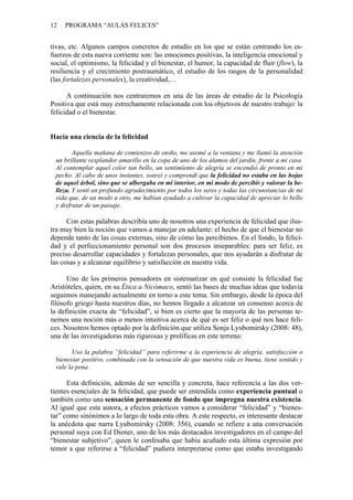 12 PROGRAMA “AULAS FELICES”
tivas, etc. Algunos campos concretos de estudio en los que se están centrando los es-
fuerzos de esta nueva corriente son: las emociones positivas, la inteligencia emocional y
social, el optimismo, la felicidad y el bienestar, el humor, la capacidad de fluir (flow), la
resiliencia y el crecimiento postraumático, el estudio de los rasgos de la personalidad
(las fortalezas personales), la creatividad,…
A continuación nos centraremos en una de las áreas de estudio de la Psicología
Positiva que está muy estrechamente relacionada con los objetivos de nuestro trabajo: la
felicidad o el bienestar.
Hacia una ciencia de la felicidad
Aquella mañana de comienzos de otoño, me asomé a la ventana y me llamó la atención
un brillante resplandor amarillo en la copa de uno de los álamos del jardín, frente a mi casa.
Al contemplar aquel color tan bello, un sentimiento de alegría se encendió de pronto en mi
pecho. Al cabo de unos instantes, sonreí y comprendí que la felicidad no estaba en las hojas
de aquel árbol, sino que se albergaba en mi interior, en mi modo de percibir y valorar la be-
lleza. Y sentí un profundo agradecimiento por todos los seres y todas las circunstancias de mi
vida que, de un modo u otro, me habían ayudado a cultivar la capacidad de apreciar lo bello
y disfrutar de un paisaje.
Con estas palabras describía uno de nosotros una experiencia de felicidad que ilus-
tra muy bien la noción que vamos a manejar en adelante: el hecho de que el bienestar no
depende tanto de las cosas externas, sino de cómo las percibimos. En el fondo, la felici-
dad y el perfeccionamiento personal son dos procesos inseparables: para ser feliz, es
preciso desarrollar capacidades y fortalezas personales, que nos ayudarán a disfrutar de
las cosas y a alcanzar equilibrio y satisfacción en nuestra vida.
Uno de los primeros pensadores en sistematizar en qué consiste la felicidad fue
Aristóteles, quien, en su Ética a Nicómaco, sentó las bases de muchas ideas que todavía
seguimos manejando actualmente en torno a este tema. Sin embargo, desde la época del
filósofo griego hasta nuestros días, no hemos llegado a alcanzar un consenso acerca de
la definición exacta de “felicidad”, si bien es cierto que la mayoría de las personas te-
nemos una noción más o menos intuitiva acerca de qué es ser feliz o qué nos hace feli-
ces. Nosotros hemos optado por la definición que utiliza Sonja Lyubomirsky (2008: 48),
una de las investigadoras más rigurosas y prolíficas en este terreno:
Uso la palabra “felicidad” para referirme a la experiencia de alegría, satisfacción o
bienestar positivo, combinada con la sensación de que nuestra vida es buena, tiene sentido y
vale la pena.
Esta definición, además de ser sencilla y concreta, hace referencia a las dos ver-
tientes esenciales de la felicidad, que puede ser entendida como experiencia puntual o
también como una sensación permanente de fondo que impregna nuestra existencia.
Al igual que esta autora, a efectos prácticos vamos a considerar “felicidad” y “bienes-
tar” como sinónimos a lo largo de toda esta obra. A este respecto, es interesante destacar
la anécdota que narra Lyubomirsky (2008: 356), cuando se refiere a una conversación
personal suya con Ed Diener, uno de los más destacados investigadores en el campo del
“bienestar subjetivo”, quien le confesaba que había acuñado esta última expresión por
temor a que referirse a “felicidad” pudiera interpretarse como que estaba investigando
 