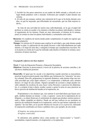 158 PROGRAMA “AULAS FELICES”
3. Escribir los dos pasos anteriores en un cuadro de doble entrada y colocarlo en un
lugar donde podamos verlo a menudo. Esforzarse por cumplir el plan durante una
semana.
4. Al cabo de una semana, realizar una valoración de lo que se ha hecho durante esos
días: en qué he mejorado, qué dificultades he encontrado, qué me falta mejorar to-
davía,...
Se trata de una actividad de tutoría muy individualizada, en la que el papel del
profesor se centra en ayudar a los alumnos a diseñar sus planes individuales y realizar
el seguimiento de los mismos. Puede ser muy interesante, al término de la semana,
poner en común en clase los planes individuales y comentarlos entre todos.
Recursos: Un cuaderno de tutoría donde poder cumplimentar el cuadro de registro que
hemos propuesto.
Tiempo: Un mínimo de 45 minutos para explicar la actividad y que cada alumno pueda
diseñar su plan. La aplicación de este puede llevarse a cabo individualmente por cada
alumno, a lo largo de siete días, o alargarla el tiempo que consideremos necesario. Pa-
ra la puesta en común de lo que ha realizado cada alumno al finalizar la semana, nece-
sitaremos al menos una hora.
Un pequeño esfuerzo nos hace mejores
Nivel: 3º ciclo de Educación Primaria y Educación Secundaria.
Objetivos: Ejercitar la perseverancia a través de la práctica de acciones sencillas y de
una breve meditación posterior.
Desarrollo: Al igual que les sucede a los deportistas cuando ejercitan su musculatura,
practicar la perseverancia puede crear hábitos que fortalezcan los “músculos” de nues-
tra voluntad. Para ello, proponemos la siguiente dinámica: cada alumno elige una sen-
cilla actividad que exija algún esfuerzo y se compromete a dedicarle unos minutos
diarios a lo largo de una semana. Algunos ejemplos de acciones a elegir pueden ser:
subir andando las escaleras de casa, hacer varias flexiones o ejercicios de abdomina-
les, ir a comprar el pan a diario, ayudar a poner o quitar la mesa en casa, practicar un
breve ejercicio de meditación basada en la respiración, etc.
Propondremos a los alumnos que, tras realizar la actividad diaria que hayan esco-
gido, mediten durante un minuto –o más, si quieren– acerca de la importancia de ser
diligente, y se dejen llenar por el sentimiento de alegría que produce sentirse perseve-
rante y haber cumplido un objetivo. Puede ser útil que realicen en ese momento un
ejercicio de meditación basada en la respiración, como los que hemos explicado en el
capítulo 7 de este libro, en la sección Meditación basada en la respiración, utilizando
la respiración combinada con frases o palabras clave, por ejemplo, de este modo:
Al inspirar, me siento perserverante.
Al espirar, sonrío feliz.
Si utilizamos solo palabras clave, estas pueden ser: “perseverante” y “sonrío”,
asociándolas, respectivamente, a la inspiración y a la espiración.
 