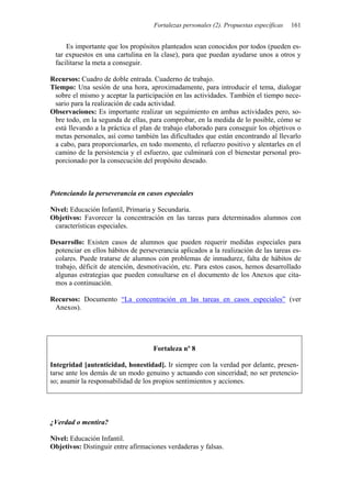 Fortalezas personales (2). Propuestas específicas 161
Es importante que los propósitos planteados sean conocidos por todos (pueden es-
tar expuestos en una cartulina en la clase), para que puedan ayudarse unos a otros y
facilitarse la meta a conseguir.
Recursos: Cuadro de doble entrada. Cuaderno de trabajo.
Tiempo: Una sesión de una hora, aproximadamente, para introducir el tema, dialogar
sobre el mismo y aceptar la participación en las actividades. También el tiempo nece-
sario para la realización de cada actividad.
Observaciones: Es importante realizar un seguimiento en ambas actividades pero, so-
bre todo, en la segunda de ellas, para comprobar, en la medida de lo posible, cómo se
está llevando a la práctica el plan de trabajo elaborado para conseguir los objetivos o
metas personales, así como también las dificultades que están encontrando al llevarlo
a cabo, para proporcionarles, en todo momento, el refuerzo positivo y alentarles en el
camino de la persistencia y el esfuerzo, que culminará con el bienestar personal pro-
porcionado por la consecución del propósito deseado.
Potenciando la perseverancia en casos especiales
Nivel: Educación Infantil, Primaria y Secundaria.
Objetivos: Favorecer la concentración en las tareas para determinados alumnos con
características especiales.
Desarrollo: Existen casos de alumnos que pueden requerir medidas especiales para
potenciar en ellos hábitos de perseverancia aplicados a la realización de las tareas es-
colares. Puede tratarse de alumnos con problemas de inmadurez, falta de hábitos de
trabajo, déficit de atención, desmotivación, etc. Para estos casos, hemos desarrollado
algunas estrategias que pueden consultarse en el documento de los Anexos que cita-
mos a continuación.
Recursos: Documento “La concentración en las tareas en casos especiales” (ver
Anexos).
Fortaleza nº 8
Integridad [autenticidad, honestidad]. Ir siempre con la verdad por delante, presen-
tarse ante los demás de un modo genuino y actuando con sinceridad; no ser pretencio-
so; asumir la responsabilidad de los propios sentimientos y acciones.
¿Verdad o mentira?
Nivel: Educación Infantil.
Objetivos: Distinguir entre afirmaciones verdaderas y falsas.
 