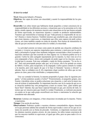 Fortalezas personales (2). Propuestas específicas 163
Sé decir la verdad
Nivel: Educación Infantil y Primaria.
Objetivos: Ser capaz de actuar con sinceridad y asumir la responsabilidad de los pro-
pios actos.
Desarrollo: Los niños tienen que habituarse desde pequeños a tomar conciencia de su
responsabilidad en las diferentes acciones y situaciones que se les presentan en la vida
diaria, siendo capaces de mostrarse sinceros ante situaciones en las que hemos actuado
de forma equivocada, en situaciones injustas o cuando se producen malentendidos.
Tenemos que transmitirles el mensaje de que “toda persona es responsable de sus ac-
tos” (buenos o menos buenos). También tenemos que enseñarles que, ante situaciones
que crean injustas o equívocas, es importante que ellos sean capaces de pedir aclara-
ciones, así como también cuando no están de acuerdo. Pero hemos de transmitirles la
idea de que por encima de todo prevalece la verdad y la sinceridad.
La actividad consiste en tomar como punto de partida una situación cotidiana (la
cercanía y vivencia son aspectos importantes para centrarse y motivarse por la activi-
dad) y presentarla al grupo clase mediante imágenes secuenciadas o bien evocando si-
tuaciones similares que han ocurrido en clase alguna vez. La historia podría ser la si-
guiente: Carlos ha sido castigado injustamente por la maestra. Le han visto en el re-
creo empujando a Sara y ahora está castigado sin poder jugar en los rincones, una ac-
tividad que le encanta. Está muy enfadado y repite de forma constante: “Yo no he si-
do”. Sara está preocupada porque sabe que, en el recreo, ella le ha quitado un cromo
de fútbol y Carlos, para recuperarlo, le ha empujado. Carlos quiere contarle la verdad
a la maestra, pero está seguro de que si lo hace le llamarán “acusica o chivato” y,
además, Sara se enfadará con él. (Es importante elegir nombres de niños que no ten-
gamos en clase, para evitar similitudes y comparaciones).
Una vez contada la historia, la maestra propondrá al grupo clase la siguiente pre-
gunta: “¿Cómo podemos ayudar a Carlos?” Posteriormente, en pequeños grupos, ana-
lizarán y decidirán cómo se podría solucionar esta situación, y cuál sería la mejor ma-
nera de aclarar el malentendido. Es importante hacerles caer en la cuenta de que en es-
ta situación también hay otra protagonista a tener en cuenta: Sara. ¿Qué tendría que
hacer Sara? Además, hay que hacer especial hincapié en que, por encima de todo, te-
nemos que ser sinceros para que triunfe la verdad. Finalmente, se realizará una puesta
en común en la que cada grupo escenificará con títeres o marionetas la solución que
consideran más adecuada.
Recursos: Láminas con imágenes, o bien situaciones inventadas por la maestra. Títeres
o marionetas.
Tiempo: Una sesión de una hora.
Observaciones: Podemos ayudar a nuestros alumnos comentándoles alguna situación
en la que personas adultas han actuado de forma equivocada o casos en los que no es-
tamos de acuerdo con su forma de proceder. Asimismo, es importante reconocer ante
los alumnos nuestros propios errores: de esta manera, los niños toman conciencia de
que los mayores también se equivocan, al igual que ellos, pero no pasa nada si lo re-
conocemos.
 