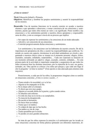 164 PROGRAMA “AULAS FELICES”
¿Cómo te sientes?
Nivel: Educación Infantil y Primaria.
Objetivos: Identificar y nombrar los propios sentimientos y asumir la responsabilidad
de los mismos.
Desarrollo: Una de nuestras funciones en la escuela consiste en ayudar a nuestros
alumnos a que aprendan a observarse, a tomar conciencia de sus emociones y senti-
mientos, puesto que todos ellos tienen un valor y un significado. Poner nombre a las
emociones y a los sentimientos permite a nuestros chicos apropiarse y responsabili-
zarse de ellos, y esto se consigue a través de un proceso que implica:
• Ser capaz de expresar los sentimientos y las emociones de un modo adecuado.
• Advertir y ser consciente de sus emociones.
• Controlar progresivamente dichas emociones y sentimientos.
Los sentimientos y las emociones son los habitantes de nuestro corazón. De ahí la
importancia de apropiarnos de ellos y asumir las responsabilidades que conllevan. Te-
niendo en cuenta este aspecto, iniciaremos la actividad sentándonos en círculo y pre-
guntando a nuestros chicos cómo se sienten en el momento presente: alegres, tristes,
asustados, cansados, enfadados, sorprendidos,… Cada uno expresará su situación en
ese momento utilizando un adjetivo: alegre, asustado, contento, enfadado,… En esta
primera parte de la actividad es importante comprobar y asegurarnos de que todos los
niños reconocen bien las distintas emociones, por la expresión de la cara, sus gestos,
actitudes, etc. Otra opción es colocar a los niños por parejas y que cada uno haga al
otro la pregunta: “¿Cómo te sientes?” (Esta opción es más adecuada para alumnos más
mayores).
Posteriormente, a cada uno de los niños, le proponemos imaginar cómo se sentiría
en situaciones concretas: ¿Cómo te sientes cuando…?:
• Tienes miedo a la oscuridad y se va la luz.
• Alguien te ha empujado en la fila.
• No te dejan subir al columpio.
• Te dicen que eres muy guapo.
• Alguien se esconde detrás de la puerta y grita cuando entras.
• Tu abuelito está enfermo.
• Un niño de clase no te invita a su cumpleaños.
• Tu mascota ha desaparecido.
• Ha nacido tu hermanito.
• No haces bien un trabajo.
• Tienes que ir al médico.
• Te culpan de algo que no has hecho.
• Tus padres se van de viaje.
• Tienes pesadillas por la noche.
• Te pierdes en unos grandes almacenes.
• …
Se trata de que los niños expresen la emoción o el sentimiento que les invade en
estas situaciones concretas de forma plástica (pintando con diferentes materiales, di-
 
