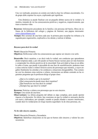 166 PROGRAMA “AULAS FELICES”
Una vez realizado, ponemos en común con toda la clase los refranes encontrados. Ca-
da grupo debe exponer los suyos, explicando qué significan.
Esta dinámica se puede finalizar con un pequeño debate acerca de la verdad y la
mentira, tratando de ver las consecuencias positivas y negativas, respectivamente, que
traen a nuestras vidas.
Recursos: Información procedente de la familia o de personas del barrio, libros de re-
franes de la biblioteca del colegio y páginas de Internet; una página interesante:
www.citasyrefranes.com
Tiempo: Dos sesiones de una hora cada una: la primera para recopilar los refranes y la
segunda para organizarlos, explicarlos a los demás y realizar el debate.
Razones para decir la verdad
Nivel: Educación Primaria.
Objetivos: Reflexionar sobre las consecuencias que supone ser sincero o no serlo.
Desarrollo: Decir mentiras, o no decir toda la verdad, son conductas que aprendemos
desde temprana edad, y por ello puede ser bueno buscar razones para ser más honestos
y comprender los efectos positivos de la sinceridad. Esta actividad se basa en un deba-
te sobre el tema, que puede ir precedido de una fase de sensibilización: podemos traer
a clase noticias reales o relatos ficticios acerca de personajes que mienten, y cuyos en-
gaños finalmente les enredan y les conducen a situaciones desagradables. Tras comen-
tar con los alumnos estas noticias o relatos, iniciaremos un debate centrado en las si-
guientes preguntas que la profesora dirige al grupo clase:
–¿Qué es la verdad y qué es la mentira?
–¿Qué consecuencias puede tener decir mentiras?
–¿Qué beneficios nos trae decir la verdad?
–¿Siempre hay que decir la verdad?
Recursos: Noticias o relatos con personajes que no son sinceros.
Tiempo: Una sesión de una hora.
Observaciones: La última pregunta del debate es algo compleja, pero puede aportar
riqueza a la discusión. En efecto, hay ocasiones en que la verdad es necesario decirla
con tacto y delicadeza: por ejemplo, cuando se puede ofender a nuestro interlocutor,
cuando decir la verdad pone en riesgo nuestra seguridad o la de otras personas, etc.
No he sido sincero cuando...
Nivel: Educación Primaria y Secundaria.
Objetivos: Identificar situaciones en las que no hemos sido sinceros y valorar las con-
secuencias.
 