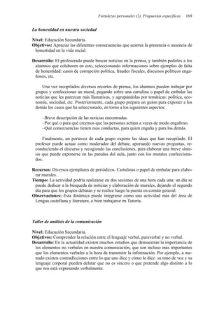 Fortalezas personales (2). Propuestas específicas 169
La honestidad en nuestra sociedad
Nivel: Educación Secundaria.
Objetivos: Apreciar las diferentes consecuencias que acarrea la presencia o ausencia de
honestidad en la vida social.
Desarrollo: El profesorado puede buscar noticias en la prensa, y también pedirles a los
alumnos que colaboren en esto, seleccionando informaciones sobre ejemplos de falta
de honestidad: casos de corrupción política, fraudes fiscales, discursos políticos enga-
ñosos, etc.
Una vez recopilados diversos recortes de prensa, los alumnos pueden trabajar por
grupos y confeccionar un mural, pegando sobre una cartulina o papel de embalar las
noticias que les parezcan más llamativas, y agrupándolas por temáticas: política, eco-
nomía, sociedad, etc. Posteriormente, cada grupo prepara un guion para exponer a los
demás los casos que ha seleccionado, en torno a los siguientes aspectos:
–Breve descripción de las noticias encontradas.
–Por qué o para qué creemos que las personas actúan a veces de modo engañoso.
–Qué consecuencias tienen esas conductas, para quien engaña y para los demás.
Finalmente, un portavoz de cada grupo expone las ideas que han recopilado. El
profesor puede actuar como moderador del debate, aportando nuevas preguntas, re-
conduciendo el discurso y recogiendo las conclusiones, para elaborar una breve sínte-
sis que puede exponerse en las paredes del aula, junto con los murales confecciona-
dos.
Recursos: Diversos ejemplares de periódicos. Cartulinas o papel de embalar para elabo-
rar murales.
Tiempo: La actividad podría realizarse en dos sesiones de una hora cada una: un día se
puede dedicar a la búsqueda de noticias y elaboración de murales, dejando el segundo
día para que los grupos debatan y se realice luego la puesta en común general.
Observaciones: Esta dinámica puede integrarse como una actividad más del área de
Lengua castellana y literatura, o bien trabajarse en Tutoría.
Taller de análisis de la comunicación
Nivel: Educación Secundaria.
Objetivos: Comprender la relación entre el lenguaje verbal, paraverbal y no verbal.
Desarrollo: En la actualidad existen muchos estudios que demuestran la importancia de
los elementos no verbales en nuestra comunicación, que son incluso más importantes
que los elementos verbales a la hora de transmitir la información. Por ejemplo, a me-
nudo existen contradicciones entre lo que uno dice y cómo lo dice: su tono de voz y su
lenguaje corporal pueden delatar que no es sincero o que pretende algo distinto a lo
que nos está expresando verbalmente.
 