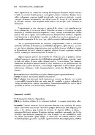 174 PROGRAMA “AULAS FELICES”
etapa, dependiendo del tamaño del centro y del tiempo que deseemos invertir en la ac-
tividad. Dividiremos nuestra clase en varios grupos, tantos como áreas de salud hayan
salido en la puesta en común inicial (por ejemplo, cuatro grupos, dedicados respecti-
vamente a descanso, alimentación, ejercicio y empleo del tiempo de ocio), y cada uno
de ellos va a redactar varias preguntas sobre un área concreta para poder incluirlas en
la encuesta.
Posteriormente, se pone en común el trabajo de los grupos y, con todas las aporta-
ciones, elaboramos la encuesta a aplicar. El profesor se encarga de realizar las copias
necesarias y, cuando consideremos oportuno, varios alumnos de nuestra clase pueden
pasar a otras aulas y pedir a sus compañeros que dediquen unos minutos a responder
individualmente la encuesta (previamente, nos habremos puesto en contacto con el
profesorado responsable de las otras clases y habremos solicitado su colaboración).
Una vez que tengamos todas las encuestas cumplimentadas, vamos a analizar las
respuestas obtenidas. Esto se puede hacer también por grupos, aprovechando los equi-
pos que habían redactado las preguntas de cada una de las áreas de salud de la encues-
ta. Dependiendo del nivel educativo, podemos plantear diversas estrategias: calcular
medias, porcentajes, elaborar diagramas de barras, etc.
El paso siguiente consiste en interpretar los resultados: esto lo podemos realizar
mediante una puesta en común con toda la clase, valorando los datos obtenidos y des-
tacando qué hábitos de salud están más descuidados. Como actividad final, podemos
elaborar un decálogo de buenos hábitos de salud, incidiendo en los problemas más im-
portantes que hayamos detectado. Este decálogo se plasmará en unos carteles que di-
señaremos y colocaremos en las paredes del centro escolar, para difundir nuestras pro-
puestas.
Recursos: Encuesta sobre hábitos de salud, elaborada por los propios alumnos.
Tiempo: Al menos tres sesiones de una hora cada una.
Observaciones: Esta actividad puede realizarse en sesiones de Tutoría, pero es más
recomendable integrarla dentro de algún área del currículo, e incluso realizando un
trabajo interdisciplinar en torno a varias áreas: Conocimiento del Medio natural, social
y cultural, Ciencias, Educación Física y Matemáticas.
Ejemplos de vitalidad
Nivel: Educación Primaria y Secundaria.
Objetivos: Analizar modelos de personas con vitalidad y proponerse actuar como ellas.
Desarrollo: Vamos a hacer una lista de personas –famosas o no, actuales o del pasado,
reales o de ficción– que puedan ser buenos ejemplos de vitalidad. Para empezar, pedi-
remos a los alumnos que piensen en personas de diversos ámbitos y épocas –
personajes históricos, actores, deportistas, artistas, científicos, personajes de ficción,
familiares o personas que conocemos, etc.– que destaquen por sus cualidades de vitali-
dad, ánimo, entusiasmo, vigor o energía. Si vemos que a los alumnos les resulta difícil
encontrar ejemplos, podemos sugerirles algunos nombres: Bruce Springsteen, el Dalai
 