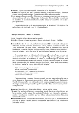 Fortalezas personales (2). Propuestas específicas 179
Recursos: Tarjetas y materiales para la elaboración de los dos carteles.
Tiempo: Una sesión de una hora: 30 minutos para leer y comentar el relato, y el tiempo
restante para rellenar las tarjetas. Otra sesión para elaborar los dos carteles.
Observaciones: Los dos carteles elaborados se pueden completar con nuevas aporta-
ciones realizadas a lo largo del curso por el alumnado. Otra posibilidad es que todos
los miembros de la comunidad educativa puedan enriquecer los carteles con sus pro-
pias aportaciones.
Esta actividad puede servir también para trabajar las fortalezas nº 20 –Apreciación
de la belleza y la excelencia–, y nº 24 –Espiritualidad–.
Trabajar la sonrisa o Empiezo un nuevo día
Nivel: Educación Infantil, Primaria y Secundaria.
Objetivo: Afrontar el inicio de un nuevo día con entusiasmo, alegría y vitalidad.
Desarrollo: La idea de esta actividad está tomada de un libro citado en la bibliografía:
“Momento presente, momento maravilloso. Versos para no olvidarse de vivir”, de
Thich Nhat Hanh. Este autor afirma: “¿Qué mejor modo de comenzar el día que con
una sonrisa? Tu sonrisa reafirma tu voluntad y determinación a vivir en paz y alegría...
Mira con atención y sonríe. La fuente de una sonrisa sincera es una mente despierta”.
Se trata de proponer un debate con los niños sobre la sonrisa, lo que nos provoca
emocionalmente, cómo nos hace sentir, si nos aporta relajación, etc., y proponer a los
alumnos la actividad de acordarnos de sonreír al despertarnos por la mañana. Para
ello, cada alumno puede utilizar algo que se lo recuerde: un móvil colgado en su habi-
tación, una fotografía, un objeto o la repetición de unos versos. Nhat Hanh propone
los siguientes “gathas” o “versos para cultivar la atención”:
“Esta mañana, al despertar, he sonreído.
Ante mí, veinticuatro horas radiantes.
Me comprometo a vivir cada momento plenamente
y contemplar a todos los seres vivientes
con los ojos de la compasión”.
Podemos plantear a nuestros alumnos que cada uno cree sus propios gathas o ver-
sos y, durante un tiempo, motivar, recordar y animar a su utilización diariamente.
Cuando ellos desarrollen esta práctica de sonreír nada más despertarse, ya no necesita-
rán ningún recordatorio y sonreír les ayudará a abordar el día con entusiasmo, amabi-
lidad y vitalidad.
Recursos: Materiales para elaborar los objetos y tarjetas con los gathas.
Tiempo: Una sesión de 45 minutos para explicar la actividad, desarrollar el debate so-
bre la sonrisa y leer los gathas. Otra sesión de 45 minutos para elaborar los gathas per-
sonales y los objetos y materiales que va a utilizar cada alumno al iniciar el día, para
acordarse de sonreír.
Observaciones: Como hemos dicho anteriormente, los versos que se proponen en esta
actividad se pueden cambiar por otros o adaptarlos, para utilizarlos con los niños de
Educación Infantil.
 