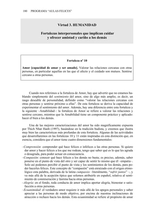 180 PROGRAMA “AULAS FELICES”
Virtud 3. HUMANIDAD
Fortalezas interpersonales que implican cuidar
y ofrecer amistad y cariño a los demás
Fortaleza nº 10
Amor [capacidad de amar y ser amado]. Valorar las relaciones cercanas con otras
personas, en particular aquellas en las que el afecto y el cuidado son mutuos. Sentirse
cercano a otras personas.
Cuando nos referimos a la fortaleza de Amor, hay que advertir que no estamos ha-
blando simplemente del sentimiento del amor, sino de algo más amplio, es decir, un
rasgo deseable de personalidad, definido como “valorar las relaciones cercanas con
otras personas y sentirse próximo a ellas”. De esta fortaleza se deriva la capacidad de
experimentar el sentimiento del amor. Además, hay una diferencia entre esta fortaleza y
la siguiente –Amabilidad–: la fortaleza de Amor se refiere a valorar las relaciones y
sentirse cercano, mientras que la Amabilidad tiene un componente práctico y aplicado:
hacer el bien a los demás.
Una de las mejores caracterizaciones del amor ha sido magníficamente expuesta
por Thich Nhat Hanh (1997), basándose en la tradición budista, y creemos que ilustra
muy bien las características más profundas de esta fortaleza. Algunas de las actividades
que desarrollaremos en las fortalezas 10 y 11 están inspiradas en esta distinción que, en
esencia, considera que el amor tiene cuatro dimensiones fundamentales:
–Comprensión: comprender qué hace felices o infelices a las otras personas. Si quiero
dar amor y hacer felices a los que me rodean, tengo que saber qué es lo que les agrada
o desagrada, para poder actuar en consecuencia.
–Compasión: conocer qué hace felices a los demás no basta; es preciso, además, saber
ponerse en el punto de vista del otro y ser capaz de sentir lo mismo que él –empatía–.
Solo así podemos percibir el punto de vista y los sentimientos de los demás, para po-
der hacerles felices. Este concepto de “compasión” está enraízado con el origen etimo-
lógico esta palabra, derivada de la latina cumpassio –literalmente, “sufrir juntos” –, y
va más allá de la acepción típica que solemos atribuirle en español, relativa al senti-
miento de conmiseración y lástima hacia otras personas.
–Alegría: en el fondo, toda conducta de amor implica aportar alegría, bienestar o satis-
facción a otras personas.
–Ecuanimidad: el verdadero amor requiere ir más allá de los apegos personales y saber
apreciar a las personas de modo objetivo, por encima de nuestras inclinaciones de
atracción o rechazo hacia los demás. Esta ecuanimidad se refiere al propósito de amar
 