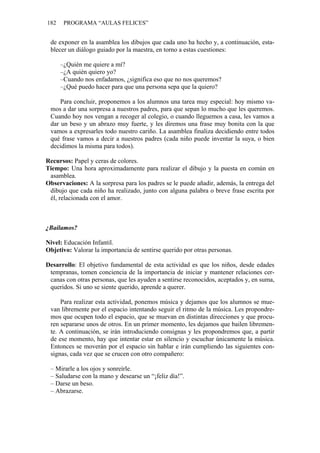 182 PROGRAMA “AULAS FELICES”
de exponer en la asamblea los dibujos que cada uno ha hecho y, a continuación, esta-
blecer un diálogo guiado por la maestra, en torno a estas cuestiones:
–¿Quién me quiere a mí?
–¿A quién quiero yo?
–Cuando nos enfadamos, ¿significa eso que no nos queremos?
–¿Qué puedo hacer para que una persona sepa que la quiero?
Para concluir, proponemos a los alumnos una tarea muy especial: hoy mismo va-
mos a dar una sorpresa a nuestros padres, para que sepan lo mucho que les queremos.
Cuando hoy nos vengan a recoger al colegio, o cuando lleguemos a casa, les vamos a
dar un beso y un abrazo muy fuerte, y les diremos una frase muy bonita con la que
vamos a expresarles todo nuestro cariño. La asamblea finaliza decidiendo entre todos
qué frase vamos a decir a nuestros padres (cada niño puede inventar la suya, o bien
decidimos la misma para todos).
Recursos: Papel y ceras de colores.
Tiempo: Una hora aproximadamente para realizar el dibujo y la puesta en común en
asamblea.
Observaciones: A la sorpresa para los padres se le puede añadir, además, la entrega del
dibujo que cada niño ha realizado, junto con alguna palabra o breve frase escrita por
él, relacionada con el amor.
¿Bailamos?
Nivel: Educación Infantil.
Objetivo: Valorar la importancia de sentirse querido por otras personas.
Desarrollo: El objetivo fundamental de esta actividad es que los niños, desde edades
tempranas, tomen conciencia de la importancia de iniciar y mantener relaciones cer-
canas con otras personas, que les ayuden a sentirse reconocidos, aceptados y, en suma,
queridos. Si uno se siente querido, aprende a querer.
Para realizar esta actividad, ponemos música y dejamos que los alumnos se mue-
van libremente por el espacio intentando seguir el ritmo de la música. Les propondre-
mos que ocupen todo el espacio, que se muevan en distintas direcciones y que procu-
ren separarse unos de otros. En un primer momento, les dejamos que bailen libremen-
te. A continuación, se irán introduciendo consignas y les propondremos que, a partir
de ese momento, hay que intentar estar en silencio y escuchar únicamente la música.
Entonces se moverán por el espacio sin hablar e irán cumpliendo las siguientes con-
signas, cada vez que se crucen con otro compañero:
– Mirarle a los ojos y sonreírle.
– Saludarse con la mano y desearse un “¡feliz día!”.
– Darse un beso.
– Abrazarse.
 