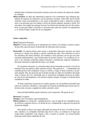 Fortalezas personales (2). Propuestas específicas 185
pliando tanto el número de personas cercanas como las acciones de mejora de conduc-
ta a trabajar.
Observaciones: Se dará una importancia especial a los comentarios que indiquen que,
además de mejorar las relaciones con las personas cercanas, sobre todo nos ha hecho
sentirnos mejor personalmente y con mayor capacidad de amar y demostrar nuestro
amor a las personas que nos rodean a través de nuestra empatía, amistad y cariño. Por
otra parte, este trabajo por parejas favorece la relación de amistad entre los dos miem-
bros, ya que para llegar a acuerdos es necesario que cada uno exprese sus argumentos
y, al mismo tiempo, acepte los de su compañero.
Somos estupendos
Nivel: Educación Primaria.
Objetivo: Tomar conciencia de la importancia de valorar a los demás y sentirse valora-
do por ellos, para favorecer el desarrollo de relaciones más cercanas.
Desarrollo: Un aspecto básico para iniciar y desarrollar relaciones cercanas con otras
personas es valorar a los demás y sentirse valorado por ellos. Nos referimos no solo a
los miembros del núcleo familiar, sino también a otras personas con las que nos rela-
cionamos habitualmente o que forman parte de nuestro entorno. Las conductas de va-
lorar y ser valorado comportan alegría, bienestar y satisfacción, aspectos indispensa-
bles para fomentar la capacidad de amar y ser amado.
En un primer momento, se colocarán todos de pie formando un círculo. Uno de los
alumnos tiene una pelota y debe expresar la frase “Me gusta de ti…” (nombrando una
cualidad positiva del compañero al que se refiere) y luego le lanza la pelota a la per-
sona elegida. Hay que procurar que la pelota recaiga en todos los miembros del grupo
clase al menos una vez, intentando que se reconozcan cualidades positivas de todos,
no solo de los más populares o de nuestros mejores amigos. El juego se realizará hasta
completar la ronda.
Al final, realizamos una puesta en común, gracias a la cual podemos descubrir que
todos nos sentimos valorados, y este puede ser el punto de partida para iniciar unas re-
laciones más cercanas, cargadas de cariño, amistad y amor.
Esta actividad también puede realizarse con la expresión “Me gusta de mí...”
Recursos: Un pelota.
Tiempo: Unos 30 minutos, aproximadamente.
Observaciones: La valoración –cualidad positiva– que se haga de los compañeros pue-
de referirse a aspectos físicos, a la forma de ser o simplemente a algo que nos gusta de
la persona elegida.
Otra opción es hacer este juego utilizando las mesas de la clase. Un niño se levan-
tará, valorará a su compañero diciendo algo de él o ella, y se sentará en el lugar que
ocupa dicho compañero. Este elegirá a otro y tomará su asiento. Así sucesivamente
hasta que todos hayan cambiado de sitio.
 