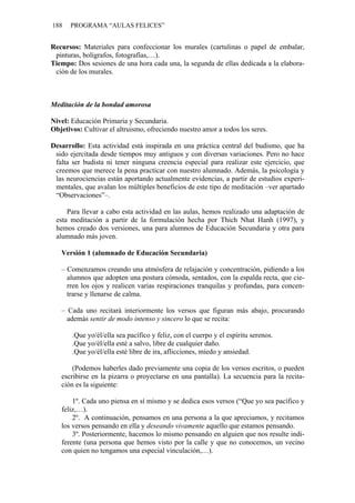 188 PROGRAMA “AULAS FELICES”
Recursos: Materiales para confeccionar los murales (cartulinas o papel de embalar,
pinturas, bolígrafos, fotografías,…).
Tiempo: Dos sesiones de una hora cada una, la segunda de ellas dedicada a la elabora-
ción de los murales.
Meditación de la bondad amorosa
Nivel: Educación Primaria y Secundaria.
Objetivos: Cultivar el altruismo, ofreciendo nuestro amor a todos los seres.
Desarrollo: Esta actividad está inspirada en una práctica central del budismo, que ha
sido ejercitada desde tiempos muy antiguos y con diversas variaciones. Pero no hace
falta ser budista ni tener ninguna creencia especial para realizar este ejercicio, que
creemos que merece la pena practicar con nuestro alumnado. Además, la psicología y
las neurociencias están aportando actualmente evidencias, a partir de estudios experi-
mentales, que avalan los múltiples beneficios de este tipo de meditación –ver apartado
“Observaciones”–.
Para llevar a cabo esta actividad en las aulas, hemos realizado una adaptación de
esta meditación a partir de la formulación hecha por Thich Nhat Hanh (1997), y
hemos creado dos versiones, una para alumnos de Educación Secundaria y otra para
alumnado más joven.
Versión 1 (alumnado de Educación Secundaria)
– Comenzamos creando una atmósfera de relajación y concentración, pidiendo a los
alumnos que adopten una postura cómoda, sentados, con la espalda recta, que cie-
rren los ojos y realicen varias respiraciones tranquilas y profundas, para concen-
trarse y llenarse de calma.
– Cada uno recitará interiormente los versos que figuran más abajo, procurando
además sentir de modo intenso y sincero lo que se recita:
.Que yo/él/ella sea pacífico y feliz, con el cuerpo y el espíritu serenos.
.Que yo/él/ella esté a salvo, libre de cualquier daño.
.Que yo/él/ella esté libre de ira, aflicciones, miedo y ansiedad.
(Podemos haberles dado previamente una copia de los versos escritos, o pueden
escribirse en la pizarra o proyectarse en una pantalla). La secuencia para la recita-
ción es la siguiente:
1º. Cada uno piensa en sí mismo y se dedica esos versos (“Que yo sea pacífico y
feliz,…).
2º. A continuación, pensamos en una persona a la que apreciamos, y recitamos
los versos pensando en ella y deseando vivamente aquello que estamos pensando.
3º. Posteriormente, hacemos lo mismo pensando en alguien que nos resulte indi-
ferente (una persona que hemos visto por la calle y que no conocemos, un vecino
con quien no tengamos una especial vinculación,…).
 