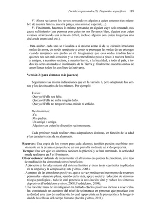 Fortalezas personales (2). Propuestas específicas 189
4º. Ahora recitamos los versos pensando en alguien a quien amemos (un miem-
bro de nuestra familia, nuestra pareja, una amistad especial,…).
5º. Finalmente, hacemos lo mismo pensando en alguien cuyo solo recuerdo nos
cause sufrimiento (una persona con quien no nos llevamos bien, alguien con quien
estamos atravesando una relación difícil, incluso alguien con quien tengamos una
declarada enemistad, etc.).
– Para acabar, cada uno se visualiza a sí mismo como si de su corazón irradiaran
ondas de amor, de modo semejante a como se propagan las ondas de un estanque
cuando arrojamos una piedra en él. Imaginamos que esas ondas irradian hacia
quienes nos son más cercanos y se van extendiendo poco a poco: a nuestra familia
y amigos, a nuestros vecinos, a nuestro barrio, a la localidad, a todo el país, a to-
dos los seres animados e inanimados de la Tierra y, finalmente, nuestras ondas de
amor llenan todos los confines del universo.
Versión 2 (para alumnos más jóvenes)
Seguiremos las misma indicaciones que en la versión 1, pero adaptando los ver-
sos y los destinatarios de los mismos. Por ejemplo:
Versos:
.Que yo/él/ella sea feliz.
.Que yo/él/ella no sufra ningún daño.
.Que yo/él/ella no tenga tristeza, miedo ni enfado.
Destinatarios:
.Yo.
.Mis padres.
.Un amigo o amiga.
.Alguien con quien he discutido recientemente.
Cada profesor puede realizar otras adaptaciones distintas, en función de la edad
y las características de su alumnado.
Recursos: Una copia de los versos para cada alumno; también pueden escribirse pre-
viamente en la pizarra o proyectarse en una pantalla mediante un videoproyector.
Tiempo: Una vez que los alumnos conocen la práctica y se han entrenado, la actividad
puede realizarse en 5 o 10 minutos.
Observaciones: Además de incrementar el altruismo en quienes la practican, este tipo
de meditación ha demostrado otros beneficios:
.Activación y fortalecimiento del sistema límbico y otras áreas cerebrales implicadas
en la empatía y la compasión (Lutz y otros, 2008).
.Aumento de las emociones positivas, que a su vez produce un incremento de recursos
personales –atención plena, sentido en la vida, apoyo social y reducción de sintoma-
tología patológica–, todo lo cual potencia la satisfacción vital y reduce los síntomas
depresivos (Fredrickson y otros, 2008; Fredrickson, 2009).
.Una reciente línea de investigación ha hallado efectos positivos incluso a nivel celu-
lar, constatando un aumento del nivel de telomerasa en personas que practican con
asiduidad este tipo de meditación, lo cual repercutiría en la protección y la longevi-
dad de las células del cuerpo humano (Jacobs y otros, 2011).
 
