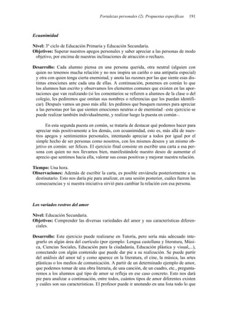 Fortalezas personales (2). Propuestas específicas 191
Ecuanimidad
Nivel: 3º ciclo de Educación Primaria y Educación Secundaria.
Objetivos: Superar nuestros apegos personales y saber apreciar a las personas de modo
objetivo, por encima de nuestras inclinaciones de atracción o rechazo.
Desarrollo: Cada alumno piensa en una persona querida, otra neutral (alguien con
quien no tenemos mucha relación y no nos inspira un cariño o una antipatía especial)
y otra con quien tenga cierta enemistad, y anota las razones por las que siente esas dis-
tintas emociones ante cada una de ellas. A continuación, ponemos en común lo que
los alumnos han escrito y observamos los elementos comunes que existen en las apor-
taciones que van realizando (si los comentarios se refieren a alumnos de la clase o del
colegio, les pediremos que omitan sus nombres o referencias que los puedan identifi-
car). Después vamos un paso más allá: les pedimos que busquen razones para apreciar
a las personas por las que sienten emociones neutras o de enemistad –este ejercicio se
puede realizar también individualmente, y realizar luego la puesta en común–.
En esta segunda puesta en común, se trataría de destacar qué podemos hacer para
apreciar más positivamente a los demás, con ecuanimidad, esto es, más allá de nues-
tros apegos y sentimientos personales, intentando apreciar a todos por igual por el
simple hecho de ser personas como nosotros, con los mismos deseos y un mismo ob-
jetivo en común: ser felices. El ejercicio final consiste en escribir una carta a esa per-
sona con quien no nos llevamos bien, manifestándole nuestro deseo de aumentar el
aprecio que sentimos hacia ella, valorar sus cosas positivas y mejorar nuestra relación.
Tiempo: Una hora.
Observaciones: Además de escribir la carta, es posible enviársela posteriormente a su
destinatario. Esto nos daría pie para analizar, en una sesión posterior, cuáles fueron las
consecuencias y si nuestra iniciativa sirvió para cambiar la relación con esa persona.
Los variados rostros del amor
Nivel: Educación Secundaria.
Objetivos: Comprender las diversas variedades del amor y sus características diferen-
ciales.
Desarrollo: Este ejercicio puede realizarse en Tutoría, pero sería más adecuado inte-
grarlo en algún área del currículo (por ejemplo: Lengua castellana y literatura, Músi-
ca, Ciencias Sociales, Educación para la ciudadanía, Educación plástica y visual,...),
conectando con algún contenido que puede dar pie a su realización. Se puede partir
del análisis del amor tal y como aparece en la literatura, el cine, la música, las artes
plásticas o los medios de comunicación. A partir de un determinado ejemplo de amor,
que podemos tomar de una obra literaria, de una canción, de un cuadro, etc., pregunta-
remos a los alumnos qué tipo de amor se refleja en ese caso concreto. Esto nos dará
pie para analizar a continuación, entre todos, cuántos tipos de amor diferentes existen
y cuáles son sus características. El profesor puede ir anotando en una lista todo lo que
 