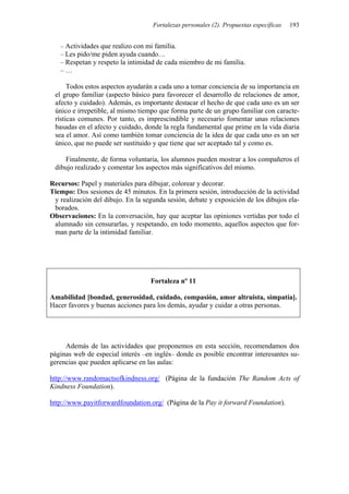 Fortalezas personales (2). Propuestas específicas 193
– Actividades que realizo con mi familia.
– Les pido/me piden ayuda cuando…
– Respetan y respeto la intimidad de cada miembro de mi familia.
– …
Todos estos aspectos ayudarán a cada uno a tomar conciencia de su importancia en
el grupo familiar (aspecto básico para favorecer el desarrollo de relaciones de amor,
afecto y cuidado). Además, es importante destacar el hecho de que cada uno es un ser
único e irrepetible, al mismo tiempo que forma parte de un grupo familiar con caracte-
rísticas comunes. Por tanto, es imprescindible y necesario fomentar unas relaciones
basadas en el afecto y cuidado, donde la regla fundamental que prime en la vida diaria
sea el amor. Así como también tomar conciencia de la idea de que cada uno es un ser
único, que no puede ser sustituido y que tiene que ser aceptado tal y como es.
Finalmente, de forma voluntaria, los alumnos pueden mostrar a los compañeros el
dibujo realizado y comentar los aspectos más significativos del mismo.
Recursos: Papel y materiales para dibujar, colorear y decorar.
Tiempo: Dos sesiones de 45 minutos. En la primera sesión, introducción de la actividad
y realización del dibujo. En la segunda sesión, debate y exposición de los dibujos ela-
borados.
Observaciones: En la conversación, hay que aceptar las opiniones vertidas por todo el
alumnado sin censurarlas, y respetando, en todo momento, aquellos aspectos que for-
man parte de la intimidad familiar.
Fortaleza nº 11
Amabilidad [bondad, generosidad, cuidado, compasión, amor altruista, simpatía].
Hacer favores y buenas acciones para los demás, ayudar y cuidar a otras personas.
Además de las actividades que proponemos en esta sección, recomendamos dos
páginas web de especial interés –en inglés– donde es posible encontrar interesantes su-
gerencias que pueden aplicarse en las aulas:
http://www.randomactsofkindness.org/ (Página de la fundación The Random Acts of
Kindness Foundation).
http://www.payitforwardfoundation.org/ (Página de la Pay it forward Foundation).
 
