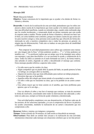 194 PROGRAMA “AULAS FELICES”
Mensajes SOS
Nivel: Educación Infantil.
Objetivo: Tomar conciencia de lo importante que es ayudar a los demás de forma vo-
luntaria y altruista.
Desarrollo: A través de la realización de esta actividad, pretendemos que los niños em-
piecen a darse cuenta de la importancia que tiene ayudar a los demás cuando encuen-
tran una dificultad manifiesta, cuando no entienden algo, cuando están realizando algo
que les resulta incoherente, y remarcando desde un primer momento que esta ayuda
no requiere nada a cambio. Prestar ayuda de forma voluntaria y altruista nos hace sen-
tir bien, así como también estar contentos, porque nos damos cuenta de que somos úti-
les para nuestros amigos y otras personas (esta ayuda hay que ofrecerla de forma des-
interesada no solo a nuestros compañeros sino a todas las personas en general, sin
ningún tipo de diferenciación). Todo esto se traduce en una gran dosis de amabilidad
y felicidad para todos.
Para empezar la actividad prepararemos unos sobres que contienen unos mensa-
jes: una imagen más la frase “¿Cómo podemos ayudar a…?” o “¿Cómo podemos ser
amables con…?” La profesora explica que un amigo suyo le ha mandado unos sobres
con mensajes y que para descifrarlos va a ser necesaria la ayuda y colaboración de la
clase. Todos los niños se sentarán en el suelo formando un corro y, de forma rotativa,
irán saliendo al centro, eligiendo un sobre y descubriendo el mensaje que contiene.
Estos mensajes pueden referirse a aspectos tales como:
• Un niño nuevo que ha venido a la clase.
• Algún compañero que no puede abrir la puerta del baño, no puede ponerse la bata
o el abrigo, no consigue abrir su mochila,…
• Alguien de nuestra clase que tiene dificultades para realizar un trabajo propuesto.
• Encontrar algo que se ha perdido.
• Aquellos niños del colegio que tienen miedo a la oscuridad o a estar solos.
• Un niño o niña que no encuentra su clase, que se ha perdido en un centro comer-
cial,…
• Una señora mayor que no tiene asiento en el autobús, que tiene problemas para
apearse, que se le cae algo,…
Una vez abierto el sobre y tras leer el mensaje que contiene, se trata de encontrar
la forma de resolverlo, concretando entre todos la intervención más adecuada y cohe-
rente en cada caso, siempre en forma de ayuda voluntaria y desinteresada.
Esta actividad podría completarse con una dramatización, al finalizar cada una de
las sesiones, de las soluciones aportadas, y/o con el compromiso de llevar a la práctica
las ayudas concretadas, mediante la realización de un carnet o documento que nos
comprometa a ello.
Recursos: Sobres y tarjetas con imágenes y preguntas.
Tiempo: Varias sesiones de 30 minutos; en cada sesión se descubrirá un mensaje.
Observaciones: Para darle un sentido más cercano a la realización de esta actividad,
intentaremos relacionar cada mensaje con situaciones similares que se nos han presen-
 
