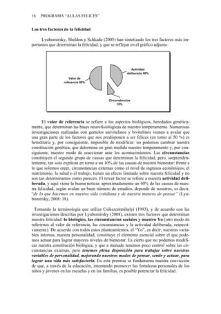 16 PROGRAMA “AULAS FELICES”
Los tres factores de la felicidad
Lyubomirsky, Sheldon y Schkade (2005) han sintetizado los tres factores más im-
portantes que determinan la felicidad, y que se reflejan en el gráfico adjunto:
Valor de
referencia 50%
Circunstancias
10%
Actividad
deliberada 40%
El valor de referencia se refiere a los aspectos biológicos, heredados genética-
mente, que determinan las bases neurofisiológicas de nuestro temperamento. Numerosas
investigaciones realizadas con gemelos univitelinos y bivitelinos vienen a avalar que
una gran parte de los factores que nos predisponen a ser felices (en torno al 50 %) es
hereditaria y, por consiguiente, imposible de modificar: no podemos cambiar nuestra
constitución genética, que determina en gran medida nuestro temperamento y, por con-
siguiente, nuestro modo de reaccionar ante los acontecimientos. Las circunstancias
constituyen el segundo grupo de causas que determinan la felicidad, pero, sorprenden-
temente, tan solo explican en torno a un 10% de las causas de nuestro bienestar: frente a
lo que solemos creer, circunstancias externas como el nivel de ingresos económicos, el
matrimonio, la salud o el trabajo, tienen un efecto limitado sobre nuestra felicidad y no
son tan determinantes como parecen. El tercer factor se refiere a nuestra actividad deli-
berada, y aquí viene la buena noticia: aproximadamente un 40% de las causas de nues-
tra felicidad, según avalan un buen número de estudios, depende de nosotros, es decir,
“de lo que hacemos en nuestra vida cotidiana y de nuestra manera de pensar” (Lyu-
bomirsky, 2008: 38).
Tomando la terminología que utiliza Csikszentmihalyi (1993), y de acuerdo con las
investigaciones descritas por Lyubomirsky (2008), existen tres factores que determinan
nuestra felicidad: lo biológico, las circunstancias sociales y nuestro Yo (otro modo de
referirnos al valor de referencia, las circunstancias y la actividad deliberada, respecti-
vamente). De acuerdo con todos estos planteamientos, el “Yo”, es decir, nuestras varia-
bles internas, nuestra personalidad, constituye el elemento esencial sobre el que pode-
mos actuar para lograr mayores niveles de bienestar. Es cierto que no podemos modifi-
car nuestra constitución biológica, y que a menudo tenemos poco control sobre las cir-
cunstancias externas, pero tenemos plena disposición para trabajar sobre nuestras
variables de personalidad, mejorando nuestros modos de pensar, sentir y actuar, para
lograr una vida más satisfactoria. En esta premisa se fundamenta nuestra convicción
de que, a través de la educación, intentando promover las fortalezas personales de los
niños y jóvenes en las escuelas y en las familias, es posible potenciar la felicidad.
 