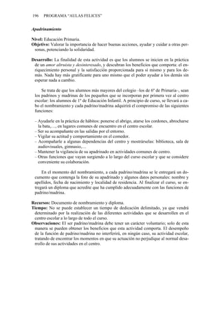 196 PROGRAMA “AULAS FELICES”
Apadrinamiento
Nivel: Educación Primaria.
Objetivo: Valorar la importancia de hacer buenas acciones, ayudar y cuidar a otras per-
sonas, potenciando la solidaridad.
Desarrollo: La finalidad de esta actividad es que los alumnos se inicien en la práctica
de un amor altruista y desinteresado, y descubran los beneficios que comporta: el en-
riquecimiento personal y la satisfacción proporcionada para sí mismo y para los de-
más. Nada hay más gratificante para uno mismo que el poder ayudar a los demás sin
esperar nada a cambio.
Se trata de que los alumnos más mayores del colegio –los de 6º de Primaria–, sean
los padrinos y madrinas de los pequeños que se incorporan por primera vez al centro
escolar: los alumnos de 1º de Educación Infantil. A principio de curso, se llevará a ca-
bo el nombramiento y cada padrino/madrina adquirirá el compromiso de las siguientes
funciones:
– Ayudarle en la práctica de hábitos: ponerse el abrigo, atarse los cordones, abrocharse
la bata,…, en lugares comunes de encuentro en el centro escolar.
– Ser su acompañante en las salidas por el entorno.
– Vigilar su actitud y comportamiento en el comedor.
– Acompañarle a algunas dependencias del centro y mostrárselas: biblioteca, sala de
audiovisuales, gimnasio,…
– Mantener la vigilancia de su apadrinado en actividades comunes de centro.
– Otras funciones que vayan surgiendo a lo largo del curso escolar y que se considere
conveniente su colaboración.
En el momento del nombramiento, a cada padrino/madrina se le entregará un do-
cumento que contenga la foto de su apadrinado y algunos datos personales: nombre y
apellidos, fecha de nacimiento y localidad de residencia. Al finalizar el curso, se en-
tregará un diploma que acredite que ha cumplido adecuadamente con las funciones de
padrino/madrina.
Recursos: Documento de nombramiento y diploma.
Tiempo: No se puede establecer un tiempo de dedicación delimitado, ya que vendrá
determinado por la realización de las diferentes actividades que se desarrollen en el
centro escolar a lo largo de todo el curso.
Observaciones: El ser padrino/madrina debe tener un carácter voluntario; solo de esta
manera se pueden obtener los beneficios que esta actividad comporta. El desempeño
de la función de padrino/madrina no interferirá, en ningún caso, su actividad escolar,
tratando de encontrar los momentos en que su actuación no perjudique al normal desa-
rrollo de sus actividades en el centro.
 